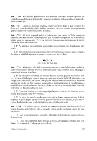 Art. 1.750. Os imóveis pertencentes aos menores sob tutela somente podem ser 
vendidos quando houver manifesta vantagem, mediante prévia avaliação judicial e 
aprovação do juiz. 
Art. 1.751. Antes de assumir a tutela, o tutor declarará tudo o que o menor lhe 
deva, sob pena de não lhe poder cobrar, enquanto exerça a tutoria, salvo provando 
que não conhecia o débito quando a assumiu. 
Art. 1.752. O tutor responde pelos prejuízos que, por culpa, ou dolo, causar ao 
tutelado; mas tem direito a ser pago pelo que realmente despender no exercício da 
tutela, salvo no caso do art. 1.734, e a perceber remuneração proporcional à impor-tância 
dos bens administrados. 
§ 1o Ao protutor será arbitrada uma gratificação módica pela fiscalização efe-tuada. 
§ 2o São solidariamente responsáveis pelos prejuízos as pessoas às quais competia 
fiscalizar a atividade do tutor, e as que concorreram para o dano. 
Seção V 
Dos Bens do Tutelado 
Art. 1.753. Os tutores não podem conservar em seu poder dinheiro dos tutelados, 
além do necessário para as despesas ordinárias com o seu sustento, a sua educação e 
a administração de seus bens. 
§ 1o Se houver necessidade, os objetos de ouro e prata, pedras preciosas e mó-veis 
serão avaliados por pessoa idônea e, após autorização judicial, alienados, e o 
seu produto convertido em títulos, obrigações e letras de responsabilidade direta ou 
indireta da União ou dos Estados, atendendo-se preferentemente à rentabilidade, e 
recolhidos ao estabelecimento bancário oficial ou aplicado na aquisição de imóveis, 
conforme for determinado pelo juiz. 
§ 2o O mesmo destino previsto no parágrafo antecedente terá o dinheiro prove-niente 
de qualquer outra procedência. 
§ 3o Os tutores respondem pela demora na aplicação dos valores acima referidos, 
pagando os juros legais desde o dia em que deveriam dar esse destino, o que não os 
exime da obrigação, que o juiz fará efetiva, da referida aplicação. 
Art. 1.754. Os valores que existirem em estabelecimento bancário oficial, na 
forma do artigo antecedente, não se poderão retirar, senão mediante ordem do juiz, 
e somente: 
I – para as despesas com o sustento e educação do tutelado, ou a administração 
de seus bens; 
II – para se comprarem bens imóveis e títulos, obrigações ou letras, nas con-dições 
previstas no § 1o do artigo antecedente; 
Código Civil Brasileiro 367 
 
