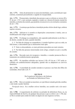 Art. 1.771. Antes de pronunciar-se acerca da interdição, o juiz, assistido por espe-cialistas, 
examinará pessoalmente o argüido de incapacidade. 
Art. 1.772. Pronunciada a interdição das pessoas a que se referem os incisos III e 
IV do art. 1.767, o juiz assinará, segundo o estado ou o desenvolvimento mental do 
interdito, os limites da curatela, que poderão circunscrever-se às restrições constantes 
do art. 1.782. 
Art. 1.773. A sentença que declara a interdição produz efeitos desde logo, embora 
sujeita a recurso. 
Art. 1.774. Aplicam-se à curatela as disposições concernentes à tutela, com as 
modificações dos artigos seguintes. 
Art. 1.775. O cônjuge ou companheiro, não separado judicialmente ou de fato, é, 
de direito, curador do outro, quando interdito. 
§ 1o Na falta do cônjuge ou companheiro, é curador legítimo o pai ou a mãe; na 
falta destes, o descendente que se demonstrar mais apto. 
§ 2o Entre os descendentes, os mais próximos precedem aos mais remotos. 
§ 3o Na falta das pessoas mencionadas neste artigo, compete ao juiz a escolha 
do curador. 
Art. 1.776. Havendo meio de recuperar o interdito, o curador promover-lhe-á o 
tratamento em estabelecimento apropriado. 
Art. 1.777. Os interditos referidos nos incisos I, III e IV do art. 1.767 serão re-colhidos 
em estabelecimentos adequados, quando não se adaptarem ao convívio 
doméstico. 
Art. 1.778. A autoridade do curador estende-se à pessoa e aos bens dos filhos do 
curatelado, observado o art. 5o. 
Seção I 
Da Curatela do Nascituro e do Enfermo 
ou Portador de Deficiência Física 
Art. 1.779. Dar-se-á curador ao nascituro, se o pai falecer estando grávida a mulher, 
e não tendo o poder familiar. 
Parágrafo único. Se a mulher estiver interdita, seu curador será o do nasci-turo. 
Art. 1.780. A requerimento do enfermo ou portador de deficiência física, ou, na 
impossibilidade de fazê-lo, de qualquer das pessoas a que se refere o art. 1.768, dar-se- 
lhe-á curador para cuidar de todos ou alguns de seus negócios ou bens. 
370 Código Civil Brasileiro 
 