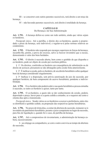 III – se concorrer com outros parentes sucessíveis, terá direito a um terço da 
herança; 
IV – não havendo parentes sucessíveis, terá direito à totalidade da herança. 
CAPÍTULO I 
Da Herança e de Sua Administração 
Art. 1.791. A herança defere-se como um todo unitário, ainda que vários sejam 
os herdeiros. 
Parágrafo único. Até a partilha, o direito dos co-herdeiros, quanto à proprie-dade 
e posse da herança, será indivisível, e regular-se-á pelas normas relativas ao 
condomínio. 
Art. 1.792. O herdeiro não responde por encargos superiores às forças da herança; 
incumbe-lhe, porém, a prova do excesso, salvo se houver inventário que a escuse, 
demostrando o valor dos bens herdados. 
Art. 1.793. O direito à sucessão aberta, bem como o quinhão de que disponha o 
co-herdeiro, pode ser objeto de cessão por escritura pública. 
§ 1o Os direitos, conferidos ao herdeiro em conseqüência de substituição ou de 
direito de acrescer, presumem-se não abrangidos pela cessão feita anteriormente. 
§ 2o É ineficaz a cessão, pelo co-herdeiro, de seu direito hereditário sobre qualquer 
bem da herança considerado singularmente. 
§ 3o Ineficaz é a disposição, sem prévia autorização do juiz da sucessão, por 
qualquer herdeiro, de bem componente do acervo hereditário, pendente a indivi­si­bilidade. 
Art. 1.794. O co-herdeiro não poderá ceder a sua quota hereditária a pessoa estranha 
à sucessão, se outro co-herdeiro a quiser, tanto por tanto. 
Art. 1.795. O co-herdeiro, a quem não se der conhecimento da cessão, poderá, 
depositado o preço, haver para si a quota cedida a estranho, se o requerer até cento e 
oitenta dias após a transmissão. 
Parágrafo único. Sendo vários os co-herdeiros a exercer a preferência, entre eles 
se distribuirá o quinhão cedido, na proporção das respectivas quotas hereditárias. 
Art. 1.796. No prazo de trinta dias, a contar da abertura da sucessão, instaurar-se-á 
inventário do patrimônio hereditário, perante o juízo competente no lugar da sucessão, 
para fins de liquidação e, quando for o caso, de partilha da herança. 
Art. 1.797. Até o compromisso do inventariante, a administração da herança ca-berá, 
sucessivamente: 
I – ao cônjuge ou companheiro, se com o outro convivia ao tempo da abertura 
da sucessão; 
372 Código Civil Brasileiro 
 