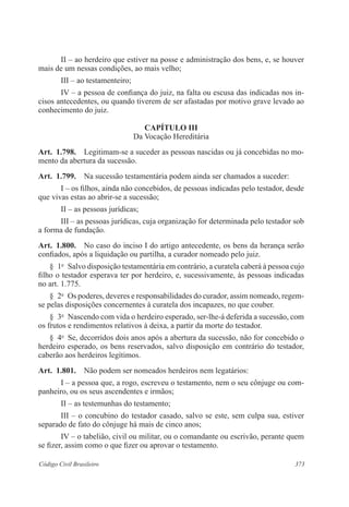 II – ao herdeiro que estiver na posse e administração dos bens, e, se houver 
mais de um nessas condições, ao mais velho; 
III – ao testamenteiro; 
IV – a pessoa de confiança do juiz, na falta ou escusa das indicadas nos in-cisos 
antecedentes, ou quando tiverem de ser afastadas por motivo grave levado ao 
conhecimento do juiz. 
CAPÍTULO II 
Da Vocação Hereditária 
Art. 1.798. Legitimam-se a suceder as pessoas nascidas ou já concebidas no mo-mento 
da abertura da sucessão. 
Art. 1.799. Na sucessão testamentária podem ainda ser chamados a suceder: 
I – os filhos, ainda não concebidos, de pessoas indicadas pelo testador, desde 
que vivas estas ao abrir-se a sucessão; 
II – as pessoas jurídicas; 
III – as pessoas jurídicas, cuja organização for determinada pelo testador sob 
a forma de fundação. 
Art. 1.800. No caso do inciso I do artigo antecedente, os bens da herança serão 
confiados, após a liquidação ou partilha, a curador nomeado pelo juiz. 
§ 1o Salvo disposição testamentária em contrário, a curatela caberá à pessoa cujo 
filho o testador esperava ter por herdeiro, e, sucessivamente, às pessoas indicadas 
no art. 1.775. 
§ 2o Os poderes, deveres e responsabilidades do curador, assim nomeado, regem-se 
pelas disposições concernentes à curatela dos incapazes, no que couber. 
§ 3o Nascendo com vida o herdeiro esperado, ser-lhe-á deferida a sucessão, com 
os frutos e rendimentos relativos à deixa, a partir da morte do testador. 
§ 4o Se, decorridos dois anos após a abertura da sucessão, não for concebido o 
herdeiro esperado, os bens reservados, salvo disposição em contrário do testador, 
caberão aos herdeiros legítimos. 
Art. 1.801. Não podem ser nomeados herdeiros nem legatários: 
I – a pessoa que, a rogo, escreveu o testamento, nem o seu cônjuge ou com-panheiro, 
ou os seus ascendentes e irmãos; 
II – as testemunhas do testamento; 
III – o concubino do testador casado, salvo se este, sem culpa sua, estiver 
separado de fato do cônjuge há mais de cinco anos; 
IV – o tabelião, civil ou militar, ou o comandante ou escrivão, perante quem 
se fizer, assim como o que fizer ou aprovar o testamento. 
Código Civil Brasileiro 373 
 