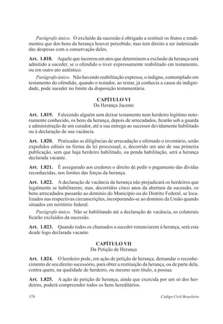 Parágrafo único. O excluído da sucessão é obrigado a restituir os frutos e rendi-mentos 
que dos bens da herança houver percebido, mas tem direito a ser indenizado 
das despesas com a conservação deles. 
Art. 1.818. Aquele que incorreu em atos que determinem a exclusão da herança será 
admitido a suceder, se o ofendido o tiver expressamente reabilitado em testamento, 
ou em outro ato autêntico. 
Parágrafo único. Não havendo reabilitação expressa, o indigno, contemplado em 
testamento do ofendido, quando o testador, ao testar, já conhecia a causa da indigni-dade, 
pode suceder no limite da disposição testamentária. 
CAPÍTULO VI 
Da Herança Jacente 
Art. 1.819. Falecendo alguém sem deixar testamento nem herdeiro legítimo noto-riamente 
conhecido, os bens da herança, depois de arrecadados, ficarão sob a guarda 
e administração de um curador, até a sua entrega ao sucessor devidamente habilitado 
ou à declaração de sua vacância. 
Art. 1.820. Praticadas as diligências de arrecadação e ultimado o inventário, serão 
expedidos editais na forma da lei processual, e, decorrido um ano de sua primeira 
publicação, sem que haja herdeiro habilitado, ou penda habilitação, será a herança 
declarada vacante. 
Art. 1.821. É assegurado aos credores o direito de pedir o pagamento das dívidas 
reconhecidas, nos limites das forças da herança. 
Art. 1.822. A declaração de vacância da herança não prejudicará os herdeiros que 
legalmente se habilitarem; mas, decorridos cinco anos da abertura da sucessão, os 
bens arrecadados passarão ao domínio do Município ou do Distrito Federal, se loca-lizados 
nas respectivas circunscrições, incorporando-se ao domínio da União quando 
situados em território federal. 
Parágrafo único. Não se habilitando até a declaração de vacância, os colaterais 
ficarão excluídos da sucessão. 
Art. 1.823. Quando todos os chamados a suceder renunciarem à herança, será esta 
desde logo declarada vacante. 
CAPÍTULO VI 
Da Petição de Herança 
Art. 1.824. O herdeiro pode, em ação de petição de herança, demandar o reconhe-cimento 
de seu direito sucessório, para obter a restituição da herança, ou de parte dela, 
contra quem, na qualidade de herdeiro, ou mesmo sem título, a possua. 
Art. 1.825. A ação de petição de herança, ainda que exercida por um só dos her-deiros, 
poderá compreender todos os bens hereditários. 
376 Código Civil Brasileiro 
 