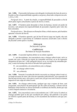 Art. 1.826. O possuidor da herança está obrigado à restituição dos bens do acervo, 
fixando-se-lhe a responsabilidade segundo a sua posse, observado o disposto nos arts. 
1.214 a 1.222. 
Parágrafo único. A partir da citação, a responsabilidade do possuidor se há de 
aferir pelas regras concernentes à posse de má-fé e à mora. 
Art. 1.827. O herdeiro pode demandar os bens da herança, mesmo em poder de 
terceiros, sem prejuízo da responsabilidade do possuidor originário pelo valor dos 
bens alienados. 
Parágrafo único. São eficazes as alienações feitas, a título oneroso, pelo herdeiro 
aparente a terceiro de boa-fé. 
Art. 1.828. O herdeiro aparente, que de boa-fé houver pago um legado, não está 
obrigado a prestar o equivalente ao verdadeiro sucessor, ressalvado a este o direito 
de proceder contra quem o recebeu. 
TÍTULO I 
Da Sucessão Legítima 
CAPÍTULO I 
Da Ordem da Vocação Hereditária 
Art. 1.829. A sucessão legítima defere-se na ordem seguinte: 
I – aos descendentes, em concorrência com o cônjuge sobrevivente, salvo se 
casado este com o falecido no regime da comunhão universal, ou no da separação 
obrigatória de bens (art. 1.640, parágrafo único); ou se, no regime da comunhão par­cial, 
o autor da herança não houver deixado bens particulares; 
II – aos ascendentes, em concorrência com o cônjuge; 
III – ao cônjuge sobrevivente; 
IV – aos colaterais. 
Art. 1.830. Somente é reconhecido direito sucessório ao cônjuge sobrevivente se, 
ao tempo da morte do outro, não estavam separados judicialmente, nem separados de 
fato há mais de dois anos, salvo prova, neste caso, de que essa convivência se tornara 
impossível sem culpa do sobrevivente. 
Art. 1.831. Ao cônjuge sobrevivente, qualquer que seja o regime de bens, será 
assegurado, sem prejuízo da participação que lhe caiba na herança, o direito real de 
habitação relativamente ao imóvel destinado à residência da família, desde que seja 
o único daquela natureza a inventariar. 
Art. 1.832. Em concorrência com os descendentes (art. 1.829, inciso I) caberá ao 
cônjuge quinhão igual ao dos que sucederem por cabeça, não podendo a sua quota 
ser inferior à quarta parte da herança, se for ascendente dos herdeiros com que con-correr. 
Código Civil Brasileiro 377 
 