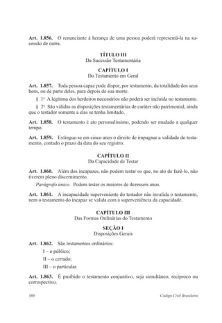 Art. 1.856. O renunciante à herança de uma pessoa poderá representá-la na su-cessão 
de outra. 
TíTULO II 
Da Sucessão Testamentária 
CAPÍTULO I 
Do Testamento em Geral 
Art. 1.857. Toda pessoa capaz pode dispor, por testamento, da totalidade dos seus 
bens, ou de parte deles, para depois de sua morte. 
§ 1o A legítima dos herdeiros necessários não poderá ser incluída no testamento. 
§ 2o São válidas as disposições testamentárias de caráter não patrimonial, ainda 
que o testador somente a elas se tenha limitado. 
Art. 1.858. O testamento é ato personalíssimo, podendo ser mudado a qualquer 
tempo. 
Art. 1.859. Extingue-se em cinco anos o direito de impugnar a validade do testa-mento, 
contado o prazo da data do seu registro. 
CAPÍTULO I 
Da Capacidade de Testar 
Art. 1.860. Além dos incapazes, não podem testar os que, no ato de fazê-lo, não 
tiverem pleno discernimento. 
Parágrafo único. Podem testar os maiores de dezesseis anos. 
Art. 1.861. A incapacidade superveniente do testador não invalida o testamento, 
nem o testamento do incapaz se valida com a superveniência da capacidade. 
CAPÍTULO II 
Das Formas Ordinárias do Testamento 
Seção I 
Disposições Gerais 
Art. 1.862. São testamentos ordinários: 
I – o público; 
II – o cerrado; 
III – o particular. 
Art. 1.863. É proibido o testamento conjuntivo, seja simultâneo, recíproco ou 
correspectivo. 
380 Código Civil Brasileiro 
 