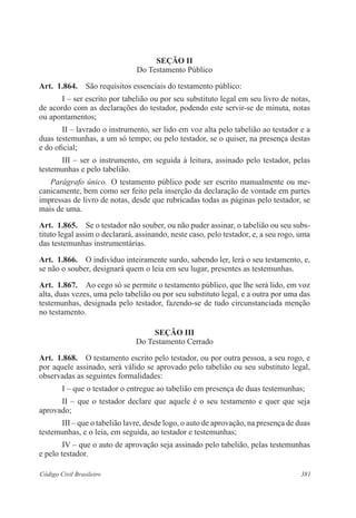 Seção I 
Do Testamento Público 
Art. 1.864. São requisitos essenciais do testamento público: 
I – ser escrito por tabelião ou por seu substituto legal em seu livro de notas, 
de acordo com as declarações do testador, podendo este servir-se de minuta, notas 
ou apontamentos; 
II – lavrado o instrumento, ser lido em voz alta pelo tabelião ao testador e a 
duas testemunhas, a um só tempo; ou pelo testador, se o quiser, na presença destas 
e do oficial; 
III – ser o instrumento, em seguida à leitura, assinado pelo testador, pelas 
testemunhas e pelo tabelião. 
Parágrafo único. O testamento público pode ser escrito manualmente ou me-canicamente, 
bem como ser feito pela inserção da declaração de vontade em partes 
impressas de livro de notas, desde que rubricadas todas as páginas pelo testador, se 
mais de uma. 
Art. 1.865. Se o testador não souber, ou não puder assinar, o tabelião ou seu subs-tituto 
legal assim o declarará, assinando, neste caso, pelo testador, e, a seu rogo, uma 
das testemunhas instrumentárias. 
Art. 1.866. O indivíduo inteiramente surdo, sabendo ler, lerá o seu testamento, e, 
se não o souber, designará quem o leia em seu lugar, presentes as testemunhas. 
Art. 1.867. Ao cego só se permite o testamento público, que lhe será lido, em voz 
alta, duas vezes, uma pelo tabelião ou por seu substituto legal, e a outra por uma das 
testemunhas, designada pelo testador, fazendo-se de tudo circunstanciada menção 
no testamento. 
Seção II 
Do Testamento Cerrado 
Art. 1.868. O testamento escrito pelo testador, ou por outra pessoa, a seu rogo, e 
por aquele assinado, será válido se aprovado pelo tabelião ou seu substituto legal, 
observadas as seguintes formalidades: 
I – que o testador o entregue ao tabelião em presença de duas testemunhas; 
II – que o testador declare que aquele é o seu testamento e quer que seja 
aprovado; 
III – que o tabelião lavre, desde logo, o auto de aprovação, na presença de duas 
testemunhas, e o leia, em seguida, ao testador e testemunhas; 
IV – que o auto de aprovação seja assinado pelo tabelião, pelas testemunhas 
e pelo testador. 
Código Civil Brasileiro 381 
 