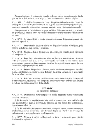 Parágrafo único. O testamento cerrado pode ser escrito mecanicamente, desde 
que seu subscritor numere e autentique, com a sua assinatura, todas as páginas. 
Art. 1.869. O tabelião deve começar o auto de aprovação imediatamente depois da 
última palavra do testador, declarando, sob sua fé, que o testador lhe entregou para ser apro-vado 
na presença das testemunhas; passando a cerrar e coser o instrumento aprovado. 
Parágrafo único. Se não houver espaço na última folha do testamento, para início 
da aprovação, o tabelião aporá nele o seu sinal público, mencionando a circunstância 
no auto. 
Art. 1.870. Se o tabelião tiver escrito o testamento a rogo do testador, poderá, não 
obstante, aprová-lo. 
Art. 1.871. O testamento pode ser escrito em língua nacional ou estrangeira, pelo 
próprio testador, ou por outrem, a seu rogo. 
Art. 1.872. Não pode dispor de seus bens em testamento cerrado quem não saiba 
ou não possa ler. 
Art. 1.873. Pode fazer testamento cerrado o surdo-mudo, contanto que o escreva 
todo, e o assine de sua mão, e que, ao entregá-lo ao oficial público, ante as duas 
testemunhas, escreva, na face externa do papel ou do envoltório, que aquele é o seu 
testamento, cuja aprovação lhe pede. 
Art. 1.874. Depois de aprovado e cerrado, será o testamento entregue ao testador, 
e o tabelião lançará, no seu livro, nota do lugar, dia, mês e ano em que o testamento 
foi aprovado e entregue. 
Art. 1.875. Falecido o testador, o testamento será apresentado ao juiz, que o abrirá 
e o fará registrar, ordenando seja cumprido, se não achar vício externo que o torne 
eivado de nulidade ou suspeito de falsidade. 
Seção IV 
Do Testamento Particular 
Art. 1.876. O testamento particular pode ser escrito de próprio punho ou mediante 
processo mecânico. 
§ 1o Se escrito de próprio punho, são requisitos essenciais à sua validade seja 
lido e assinado por quem o escreveu, na presença de pelo menos três testemunhas, 
que o devem subscrever. 
§ 2o Se elaborado por processo mecânico, não pode conter rasuras ou espaços 
em branco, devendo ser assinado pelo testador, depois de o ter lido na presença de 
pelo menos três testemunhas, que o subscreverão. 
Art. 1.877. Morto o testador, publicar-se-á em juízo o testamento, com citação 
dos herdeiros legítimos. 
382 Código Civil Brasileiro 
 