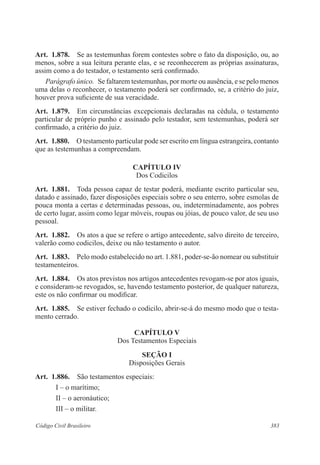 Art. 1.878. Se as testemunhas forem contestes sobre o fato da disposição, ou, ao 
menos, sobre a sua leitura perante elas, e se reconhecerem as próprias assinaturas, 
assim como a do testador, o testamento será confirmado. 
Parágrafo único. Se faltarem testemunhas, por morte ou ausência, e se pelo menos 
uma delas o reconhecer, o testamento poderá ser confirmado, se, a critério do juiz, 
houver prova suficiente de sua veracidade. 
Art. 1.879. Em circunstâncias excepcionais declaradas na cédula, o testamento 
particular de próprio punho e assinado pelo testador, sem testemunhas, poderá ser 
confirmado, a critério do juiz. 
Art. 1.880. O testamento particular pode ser escrito em língua estrangeira, contanto 
que as testemunhas a compreendam. 
CAPÍTULO IV 
Dos Codicilos 
Art. 1.881. Toda pessoa capaz de testar poderá, mediante escrito particular seu, 
datado e assinado, fazer disposições especiais sobre o seu enterro, sobre esmolas de 
pouca monta a certas e determinadas pessoas, ou, indeterminadamente, aos pobres 
de certo lugar, assim como legar móveis, roupas ou jóias, de pouco valor, de seu uso 
pessoal. 
Art. 1.882. Os atos a que se refere o artigo antecedente, salvo direito de terceiro, 
valerão como codicilos, deixe ou não testamento o autor. 
Art. 1.883. Pelo modo estabelecido no art. 1.881, poder-se-ão nomear ou substituir 
testamenteiros. 
Art. 1.884. Os atos previstos nos artigos antecedentes revogam-se por atos iguais, 
e consideram-se revogados, se, havendo testamento posterior, de qualquer natureza, 
este os não confirmar ou modificar. 
Art. 1.885. Se estiver fechado o codicilo, abrir-se-á do mesmo modo que o testa-mento 
cerrado. 
CAPÍTULO V 
Dos Testamentos Especiais 
Seção I 
Disposições Gerais 
Art. 1.886. São testamentos especiais: 
I – o marítimo; 
II – o aeronáutico; 
III – o militar. 
Código Civil Brasileiro 383 
 