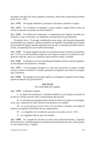 tal gênero, dar-lhe-á de outra congênere o herdeiro, observada a disposição na última 
parte do art. 1.929. 
Art. 1.932. No legado alternativo, presume-se deixada ao herdeiro a opção. 
Art. 1.933. Se o herdeiro ou legatário a quem couber a opção falecer antes de 
exercê-la, passará este poder aos seus herdeiros. 
Art. 1.934. No silêncio do testamento, o cumprimento dos legados incumbe aos 
herdeiros e, não os havendo, aos legatários, na proporção do que herdaram. 
Parágrafo único. O encargo estabelecido neste artigo, não havendo disposição 
testamentária em contrário, caberá ao herdeiro ou legatário incumbido pelo testador 
da execução do legado; quando indicados mais de um, os onerados dividirão entre si 
o ônus, na proporção do que recebam da herança. 
Art. 1.935. Se algum legado consistir em coisa pertencente a herdeiro ou legatário 
(art. 1.913), só a ele incumbirá cumpri-lo, com regresso contra os co-herdeiros, pela 
quota de cada um, salvo se o contrário expressamente dispôs o testador. 
Art. 1.936. As despesas e os riscos da entrega do legado correm à conta do legatário, 
se não dispuser diversamente o testador. 
Art. 1.937. A coisa legada entregar-se-á, com seus acessórios, no lugar e estado 
em que se achava ao falecer o testador, passando ao legatário com todos os encargos 
que a onerarem. 
Art. 1.938. Nos legados com encargo, aplica-se ao legatário o disposto neste Código 
quanto às doações de igual natureza. 
Seção II 
Da Caducidade dos Legados 
Art. 1.939. Caducará o legado: 
I – se, depois do testamento, o testador modificar a coisa legada, ao ponto de 
já não ter a forma nem lhe caber a denominação que possuía; 
II – se o testador, por qualquer título, alienar no todo ou em parte a coisa legada; 
nesse caso, caducará até onde ela deixou de pertencer ao testador; 
III – se a coisa perecer ou for evicta, vivo ou morto o testador, sem culpa do 
herdeiro ou legatário incumbido do seu cumprimento; 
IV – se o legatário for excluído da sucessão, nos termos do art. 1.815; 
V – se o legatário falecer antes do testador. 
Art. 1.940. Se o legado for de duas ou mais coisas alternativamente, e algumas 
delas perecerem, subsistirá quanto às restantes; perecendo parte de uma, valerá, quanto 
ao seu remanescente, o legado. 
Código Civil Brasileiro 389 
 