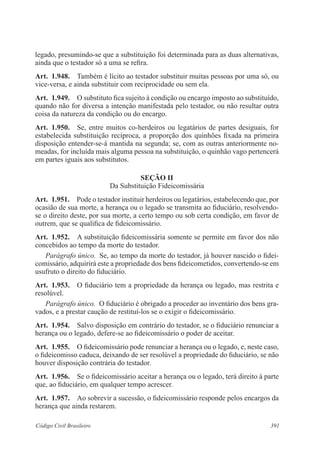 legado, presumindo-se que a substituição foi determinada para as duas alternativas, 
ainda que o testador só a uma se refira. 
Art. 1.948. Também é lícito ao testador substituir muitas pessoas por uma só, ou 
vice-versa, e ainda substituir com reciprocidade ou sem ela. 
Art. 1.949. O substituto fica sujeito à condição ou encargo imposto ao substituído, 
quando não for diversa a intenção manifestada pelo testador, ou não resultar outra 
coisa da natureza da condição ou do encargo. 
Art. 1.950. Se, entre muitos co-herdeiros ou legatários de partes desiguais, for 
estabelecida substituição recíproca, a proporção dos quinhões fixada na primeira 
disposição entender-se-á mantida na segunda; se, com as outras anteriormente no-meadas, 
for incluída mais alguma pessoa na substituição, o quinhão vago pertencerá 
em partes iguais aos substitutos. 
Seção I 
Da Substituição Fideicomissária 
Art. 1.951. Pode o testador instituir herdeiros ou legatários, estabelecendo que, por 
ocasião de sua morte, a herança ou o legado se transmita ao fiduciário, resolvendo-se 
o direito deste, por sua morte, a certo tempo ou sob certa condição, em favor de 
outrem, que se qualifica de fideicomissário. 
Art. 1.952. A substituição fideicomissária somente se permite em favor dos não 
concebidos ao tempo da morte do testador. 
Parágrafo único. Se, ao tempo da morte do testador, já houver nascido o fidei-comissário, 
adquirirá este a propriedade dos bens fideicometidos, convertendo-se em 
usufruto o direito do fiduciário. 
Art. 1.953. O fiduciário tem a propriedade da herança ou legado, mas restrita e 
resolúvel. 
Parágrafo único. O fiduciário é obrigado a proceder ao inventário dos bens gra-vados, 
e a prestar caução de restituí-los se o exigir o fideicomissário. 
Art. 1.954. Salvo disposição em contrário do testador, se o fiduciário renunciar a 
herança ou o legado, defere-se ao fideicomissário o poder de aceitar. 
Art. 1.955. O fideicomissário pode renunciar a herança ou o legado, e, neste caso, 
o fideicomisso caduca, deixando de ser resolúvel a propriedade do fiduciário, se não 
houver disposição contrária do testador. 
Art. 1.956. Se o fideicomissário aceitar a herança ou o legado, terá direito à parte 
que, ao fiduciário, em qualquer tempo acrescer. 
Art. 1.957. Ao sobrevir a sucessão, o fideicomissário responde pelos encargos da 
herança que ainda restarem. 
Código Civil Brasileiro 391 
 