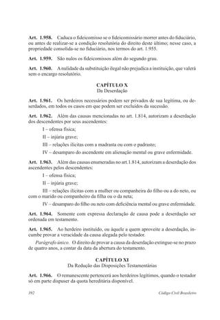 Art. 1.958. Caduca o fideicomisso se o fideicomissário morrer antes do fiduciário, 
ou antes de realizar-se a condição resolutória do direito deste último; nesse caso, a 
propriedade consolida-se no fiduciário, nos termos do art. 1.955. 
Art. 1.959. São nulos os fideicomissos além do segundo grau. 
Art. 1.960. A nulidade da substituição ilegal não prejudica a instituição, que valerá 
sem o encargo resolutório. 
CAPÍTULO X 
Da Deserdação 
Art. 1.961. Os herdeiros necessários podem ser privados de sua legítima, ou de-serdados, 
em todos os casos em que podem ser excluídos da sucessão. 
Art. 1.962. Além das causas mencionadas no art. 1.814, autorizam a deserdação 
dos descendentes por seus ascendentes: 
I – ofensa física; 
II – injúria grave; 
III – relações ilícitas com a madrasta ou com o padrasto; 
IV – desamparo do ascendente em alienação mental ou grave enfermidade. 
Art. 1.963. Além das causas enumeradas no art.1.814, autorizam a deserdação dos 
ascendentes pelos descendentes: 
I – ofensa física; 
II – injúria grave; 
III – relações ilícitas com a mulher ou companheira do filho ou a do neto, ou 
com o marido ou companheiro da filha ou o da neta; 
IV – desamparo do filho ou neto com deficiência mental ou grave enfermidade. 
Art. 1.964. Somente com expressa declaração de causa pode a deserdação ser 
ordenada em testamento. 
Art. 1.965. Ao herdeiro instituído, ou àquele a quem aproveite a deserdação, in-cumbe 
provar a veracidade da causa alegada pelo testador. 
Parágrafo único. O direito de provar a causa da deserdação extingue-se no prazo 
de quatro anos, a contar da data da abertura do testamento. 
CAPÍTULO XI 
Da Redução das Disposições Testamentárias 
Art. 1.966. O remanescente pertencerá aos herdeiros legítimos, quando o testador 
só em parte dispuser da quota hereditária disponível. 
392 Código Civil Brasileiro 
 