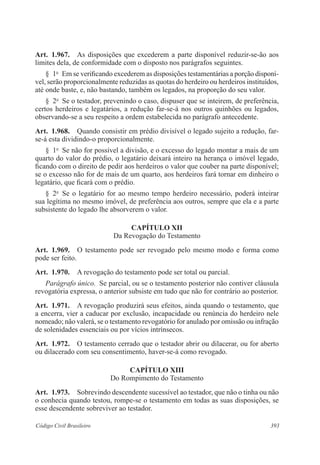 Art. 1.967. As disposições que excederem a parte disponível reduzir-se-ão aos 
limites dela, de conformidade com o disposto nos parágrafos seguintes. 
§ 1o Em se verificando excederem as disposições testamentárias a porção disponí-vel, 
serão proporcionalmente reduzidas as quotas do herdeiro ou herdeiros instituídos, 
até onde baste, e, não bastando, também os legados, na proporção do seu valor. 
§ 2o Se o testador, prevenindo o caso, dispuser que se inteirem, de preferência, 
certos herdeiros e legatários, a redução far-se-á nos outros quinhões ou legados, 
observando-se a seu respeito a ordem estabelecida no parágrafo antecedente. 
Art. 1.968. Quando consistir em prédio divisível o legado sujeito a redução, far-se- 
á esta dividindo-o proporcionalmente. 
§ 1o Se não for possível a divisão, e o excesso do legado montar a mais de um 
quarto do valor do prédio, o legatário deixará inteiro na herança o imóvel legado, 
ficando com o direito de pedir aos herdeiros o valor que couber na parte disponível; 
se o excesso não for de mais de um quarto, aos herdeiros fará tornar em dinheiro o 
legatário, que ficará com o prédio. 
§ 2o Se o legatário for ao mesmo tempo herdeiro necessário, poderá inteirar 
sua legítima no mesmo imóvel, de preferência aos outros, sempre que ela e a parte 
subsistente do legado lhe absorverem o valor. 
CAPÍTULO XI 
Da Revogação do Testamento 
Art. 1.969. O testamento pode ser revogado pelo mesmo modo e forma como 
pode ser feito. 
Art. 1.970. A revogação do testamento pode ser total ou parcial. 
Parágrafo único. Se parcial, ou se o testamento posterior não contiver cláusula 
revogatória expressa, o anterior subsiste em tudo que não for contrário ao posterior. 
Art. 1.971. A revogação produzirá seus efeitos, ainda quando o testamento, que 
a encerra, vier a caducar por exclusão, incapacidade ou renúncia do herdeiro nele 
nomeado; não valerá, se o testamento revogatório for anulado por omissão ou infração 
de solenidades essenciais ou por vícios intrínsecos. 
Art. 1.972. O testamento cerrado que o testador abrir ou dilacerar, ou for aberto 
ou dilacerado com seu consentimento, haver-se-á como revogado. 
CAPÍTULO XI 
Do Rompimento do Testamento 
Art. 1.973. Sobrevindo descendente sucessível ao testador, que não o tinha ou não 
o conhecia quando testou, rompe-se o testamento em todas as suas disposições, se 
esse descendente sobreviver ao testador. 
Código Civil Brasileiro 393 
 