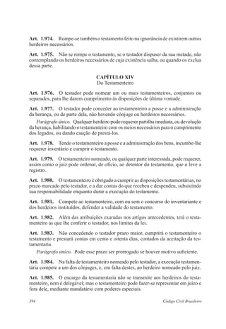 Art. 1.974. Rompe-se também o testamento feito na ignorância de existirem outros 
herdeiros necessários. 
Art. 1.975. Não se rompe o testamento, se o testador dispuser da sua metade, não 
contemplando os herdeiros necessários de cuja existência saiba, ou quando os exclua 
dessa parte. 
CAPÍTULO XIV 
Do Testamenteiro 
Art. 1.976. O testador pode nomear um ou mais testamenteiros, conjuntos ou 
separados, para lhe darem cumprimento às disposições de última vontade. 
Art. 1.977. O testador pode conceder ao testamenteiro a posse e a administração 
da herança, ou de parte dela, não havendo cônjuge ou herdeiros necessários. 
Parágrafo único. Qualquer herdeiro pode requerer partilha imediata, ou devolução 
da herança, habilitando o testamenteiro com os meios necessários para o cumprimento 
dos legados, ou dando caução de prestá-los. 
Art. 1.978. Tendo o testamenteiro a posse e a administração dos bens, incumbe-lhe 
requerer inventário e cumprir o testamento. 
Art. 1.979. O testamenteiro nomeado, ou qualquer parte interessada, pode requerer, 
assim como o juiz pode ordenar, de ofício, ao detentor do testamento, que o leve a 
registro. 
Art. 1.980. O testamenteiro é obrigado a cumprir as disposições testamentárias, no 
prazo marcado pelo testador, e a dar contas do que recebeu e despendeu, subsistindo 
sua responsabilidade enquanto durar a execução do testamento. 
Art. 1.981. Compete ao testamenteiro, com ou sem o concurso do inventariante e 
dos herdeiros instituídos, defender a validade do testamento. 
Art. 1.982. Além das atribuições exaradas nos artigos antecedentes, terá o testa-menteiro 
as que lhe conferir o testador, nos limites da lei. 
Art. 1.983. Não concedendo o testador prazo maior, cumprirá o testamenteiro o 
testamento e prestará contas em cento e oitenta dias, contados da aceitação da tes-tamentaria. 
Parágrafo único. Pode esse prazo ser prorrogado se houver motivo suficiente. 
Art. 1.984. Na falta de testamenteiro nomeado pelo testador, a execução testamen-tária 
compete a um dos cônjuges, e, em falta destes, ao herdeiro nomeado pelo juiz. 
Art. 1.985. O encargo da testamentaria não se transmite aos herdeiros do testa-menteiro, 
nem é delegável; mas o testamenteiro pode fazer-se representar em juízo e 
fora dele, mediante mandatário com poderes especiais. 
394 Código Civil Brasileiro 
 