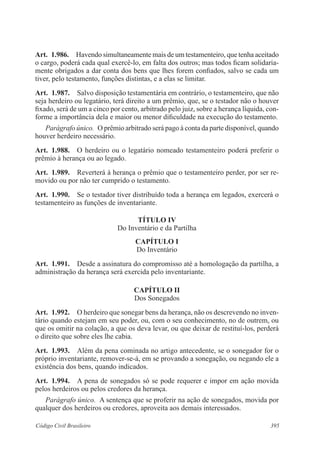 Art. 1.986. Havendo simultaneamente mais de um testamenteiro, que tenha aceitado 
o cargo, poderá cada qual exercê-lo, em falta dos outros; mas todos ficam solidaria-mente 
obrigados a dar conta dos bens que lhes forem confiados, salvo se cada um 
tiver, pelo testamento, funções distintas, e a elas se limitar. 
Art. 1.987. Salvo disposição testamentária em contrário, o testamenteiro, que não 
seja herdeiro ou legatário, terá direito a um prêmio, que, se o testador não o houver 
fixado, será de um a cinco por cento, arbitrado pelo juiz, sobre a herança líquida, con-forme 
a importância dela e maior ou menor dificuldade na execução do testamento. 
Parágrafo único. O prêmio arbitrado será pago à conta da parte disponível, quando 
houver herdeiro necessário. 
Art. 1.988. O herdeiro ou o legatário nomeado testamenteiro poderá preferir o 
prêmio à herança ou ao legado. 
Art. 1.989. Reverterá à herança o prêmio que o testamenteiro perder, por ser re-movido 
ou por não ter cumprido o testamento. 
Art. 1.990. Se o testador tiver distribuído toda a herança em legados, exercerá o 
testamenteiro as funções de inventariante. 
TÍTULO IV 
Do Inventário e da Partilha 
CAPÍTULO I 
Do Inventário 
Art. 1.991. Desde a assinatura do compromisso até a homologação da partilha, a 
administração da herança será exercida pelo inventariante. 
CAPÍTULO I 
Dos Sonegados 
Art. 1.992. O herdeiro que sonegar bens da herança, não os descrevendo no inven-tário 
quando estejam em seu poder, ou, com o seu conhecimento, no de outrem, ou 
que os omitir na colação, a que os deva levar, ou que deixar de restituí-los, perderá 
o direito que sobre eles lhe cabia. 
Art. 1.993. Além da pena cominada no artigo antecedente, se o sonegador for o 
próprio inventariante, remover-se-á, em se provando a sonegação, ou negando ele a 
existência dos bens, quando indicados. 
Art. 1.994. A pena de sonegados só se pode requerer e impor em ação movida 
pelos herdeiros ou pelos credores da herança. 
Parágrafo único. A sentença que se proferir na ação de sonegados, movida por 
qualquer dos herdeiros ou credores, aproveita aos demais interessados. 
Código Civil Brasileiro 395 
 