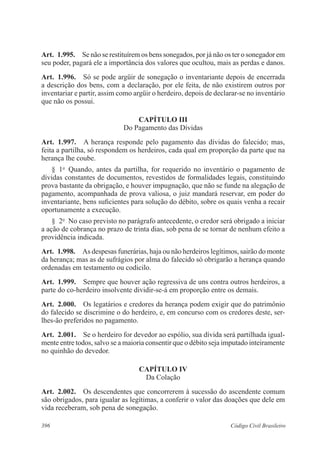 Art. 1.995. Se não se restituírem os bens sonegados, por já não os ter o sonegador em 
seu poder, pagará ele a importância dos valores que ocultou, mais as perdas e danos. 
Art. 1.996. Só se pode argüir de sonegação o inventariante depois de encerrada 
a descrição dos bens, com a declaração, por ele feita, de não existirem outros por 
inventariar e partir, assim como argüir o herdeiro, depois de declarar-se no inventário 
que não os possui. 
CAPÍTULO II 
Do Pagamento das Dívidas 
Art. 1.997. A herança responde pelo pagamento das dívidas do falecido; mas, 
feita a partilha, só respondem os herdeiros, cada qual em proporção da parte que na 
herança lhe coube. 
§ 1o Quando, antes da partilha, for requerido no inventário o pagamento de 
dívidas constantes de documentos, revestidos de formalidades legais, constituindo 
prova bastante da obrigação, e houver impugnação, que não se funde na alegação de 
pagamento, acompanhada de prova valiosa, o juiz mandará reservar, em poder do 
inventariante, bens suficientes para solução do débito, sobre os quais venha a recair 
oportunamente a execução. 
§ 2o No caso previsto no parágrafo antecedente, o credor será obrigado a iniciar 
a ação de cobrança no prazo de trinta dias, sob pena de se tornar de nenhum efeito a 
providência indicada. 
Art. 1.998. As despesas funerárias, haja ou não herdeiros legítimos, sairão do monte 
da herança; mas as de sufrágios por alma do falecido só obrigarão a herança quando 
ordenadas em testamento ou codicilo. 
Art. 1.999. Sempre que houver ação regressiva de uns contra outros herdeiros, a 
parte do co-herdeiro insolvente dividir-se-á em proporção entre os demais. 
Art. 2.000. Os legatários e credores da herança podem exigir que do patrimônio 
do falecido se discrimine o do herdeiro, e, em concurso com os credores deste, ser-lhes- 
ão preferidos no pagamento. 
Art. 2.001. Se o herdeiro for devedor ao espólio, sua dívida será partilhada igual-mente 
entre todos, salvo se a maioria consentir que o débito seja imputado inteiramente 
no quinhão do devedor. 
CAPÍTULO IV 
Da Colação 
Art. 2.002. Os descendentes que concorrerem à sucessão do ascendente comum 
são obrigados, para igualar as legítimas, a conferir o valor das doações que dele em 
vida receberam, sob pena de sonegação. 
396 Código Civil Brasileiro 
 