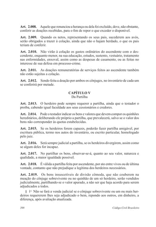 Art. 2.008. Aquele que renunciou a herança ou dela foi excluído, deve, não obstante, 
conferir as doações recebidas, para o fim de repor o que exceder o disponível. 
Art. 2.009. Quando os netos, representando os seus pais, sucederem aos avós, 
serão obrigados a trazer à colação, ainda que não o hajam herdado, o que os pais 
teriam de conferir. 
Art. 2.010. Não virão à colação os gastos ordinários do ascendente com o des-cendente, 
enquanto menor, na sua educação, estudos, sustento, vestuário, tratamento 
nas enfermidades, enxoval, assim como as despesas de casamento, ou as feitas no 
interesse de sua defesa em processo-crime. 
Art. 2.011. As doações remuneratórias de serviços feitos ao ascendente também 
não estão sujeitas a colação. 
Art. 2.012. Sendo feita a doação por ambos os cônjuges, no inventário de cada um 
se conferirá por metade. 
CAPÍTULO V 
Da Partilha 
Art. 2.013. O herdeiro pode sempre requerer a partilha, ainda que o testador o 
proíba, cabendo igual faculdade aos seus cessionários e credores. 
Art. 2.014. Pode o testador indicar os bens e valores que devem compor os quinhões 
hereditários, deliberando ele próprio a partilha, que prevalecerá, salvo se o valor dos 
bens não corresponder às quotas estabelecidas. 
Art. 2.015. Se os herdeiros forem capazes, poderão fazer partilha amigável, por 
escritura pública, termo nos autos do inventário, ou escrito particular, homologado 
pelo juiz. 
Art. 2.016. Será sempre judicial a partilha, se os herdeiros divergirem, assim como 
se algum deles for incapaz. 
Art. 2.017. No partilhar os bens, observar-se-á, quanto ao seu valor, natureza e 
qualidade, a maior igualdade possível. 
Art. 2.018. É válida a partilha feita por ascendente, por ato entre vivos ou de última 
vontade, contanto que não prejudique a legítima dos herdeiros necessários. 
Art. 2.019. Os bens insuscetíveis de divisão cômoda, que não couberem na 
meação do cônjuge sobrevivente ou no quinhão de um só herdeiro, serão vendidos 
judicialmente, partilhando-se o valor apurado, a não ser que haja acordo para serem 
adjudicados a todos. 
§ 1o Não se fará a venda judicial se o cônjuge sobrevivente ou um ou mais her-deiros 
requererem lhes seja adjudicado o bem, repondo aos outros, em dinheiro, a 
diferença, após avaliação atualizada. 
398 Código Civil Brasileiro 
 