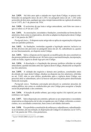 Art. 2.029. Até dois anos após a entrada em vigor deste Código, os prazos esta-belecidos 
no parágrafo único do art.1.238 e no parágrafo único do art. 1.242 serão 
acrescidos de dois anos, qualquer que seja o tempo transcorrido na vigência do anterior, 
Lei no 3.071, de 1o de janeiro de 1916. 
Art. 2.030. O acréscimo de que trata o artigo antecedente, será feito nos casos a 
que se refere o § 4o do art.1.228. 
Art. 2.031. As associações, sociedades e fundações, constituídas na forma das leis 
anteriores, bem como os empresários, deverão se adaptar às disposições deste Código 
até 11 de janeiro de 2007.71 
Parágrafo único. O disposto neste artigo não se aplica às organizações religiosas 
nem aos partidos políticos. 
Art. 2.032. As fundações, instituídas segundo a legislação anterior, inclusive as 
de fins diversos dos previstos no parágrafo único do art. 62, subordinam-se, quanto 
ao seu funcionamento, ao disposto neste Código. 
Art. 2.033. Salvo o disposto em lei especial, as modificações dos atos constitutivos 
das pessoas jurídicas referidas no art. 44, bem como a sua transformação, incorporação, 
cisão ou fusão, regem-se desde logo por este Código. 
Art. 2.034. A dissolução e a liquidação das pessoas jurídicas referidas no artigo 
antecedente, quando iniciadas antes da vigência deste Código, obedecerão ao disposto 
nas leis anteriores. 
Art. 2.035. A validade dos negócios e demais atos jurídicos, constituídos antes 
da entrada em vigor deste Código, obedece ao disposto nas leis anteriores, referidas 
no art. 2.045, mas os seus efeitos, produzidos após a vigência deste Código, aos 
preceitos dele se subordinam, salvo se houver sido prevista pelas partes determinada 
forma de execução. 
Parágrafo único. Nenhuma convenção prevalecerá se contrariar preceitos de 
ordem pública, tais como os estabelecidos por este Código para assegurar a função 
social da propriedade e dos contratos. 
Art. 2.036. A locação de prédio urbano, que esteja sujeita à lei especial, por esta 
continua a ser regida. 
Art. 2.037. Salvo disposição em contrário, aplicam-se aos empresários e sociedades 
empresárias as disposições de lei não revogadas por este Código, referentes a comer-ciantes, 
ou a sociedades comerciais, bem como a atividades mercantis. 
Art. 2.038. Fica proibida a constituição de enfiteuses e subenfiteuses, subordinando-se 
as existentes, até sua extinção, às disposições do Código Civil anterior, Lei no 3.071, 
de 1o de janeiro de 1916, e leis posteriores. 
71 Lei no 10.825/2003 e Lei no 11.127/2005. 
400 Código Civil Brasileiro 
 