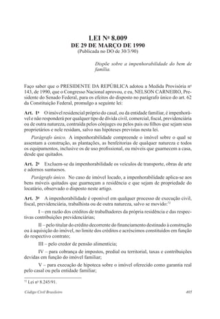 LEI No 8.009 
DE 29 DE MARÇO DE 1990 
(Publicada no DO de 30/3/90) 
Dispõe sobre a impenhorabilidade do bem de 
família. 
Faço saber que o PRESIDENTE DA REPÚBLICA adotou a Medida Provisória no 
143, de 1990, que o Congresso Nacional aprovou, e eu, NELSON CARNEIRO, Pre-sidente 
do Senado Federal, para os efeitos do disposto no parágrafo único do art. 62 
da Constituição Federal, promulgo a seguinte lei: 
Art. 1o O imóvel residencial próprio do casal, ou da entidade familiar, é impenhorá-vel 
e não responderá por qualquer tipo de dívida civil, comercial, fiscal, previdenciária 
ou de outra natureza, contraída pelos cônjuges ou pelos pais ou filhos que sejam seus 
proprietários e nele residam, salvo nas hipóteses previstas nesta lei. 
Parágrafo único. A impenhorabilidade compreende o imóvel sobre o qual se 
assentam a construção, as plantações, as benfeitorias de qualquer natureza e todos 
os equipamentos, inclusive os de uso profissional, ou móveis que guarnecem a casa, 
desde que quitados. 
Art. 2o Excluem-se da impenhorabilidade os veículos de transporte, obras de arte 
e adornos suntuosos. 
Parágrafo único. No caso de imóvel locado, a impenhorabilidade aplica-se aos 
bens móveis quitados que guarneçam a residência e que sejam de propriedade do 
locatário, observado o disposto neste artigo. 
Art. 3o A impenhorabilidade é oponível em qualquer processo de execução civil, 
fiscal, previdenciária, trabalhista ou de outra natureza, salvo se movido:72 
I – em razão dos créditos de trabalhadores da própria residência e das respec-tivas 
contribuições previdenciárias; 
II – pelo titular do crédito decorrente do financiamento destinado à construção 
ou à aquisição do imóvel, no limite dos créditos e acréscimos constituídos em função 
do respectivo contrato; 
III – pelo credor de pensão alimentícia; 
IV – para cobrança de impostos, predial ou territorial, taxas e contribuições 
devidas em função do imóvel familiar; 
V – para execução de hipoteca sobre o imóvel oferecido como garantia real 
pelo casal ou pela entidade familiar; 
72 Lei no 8.245/91. 
Código Civil Brasileiro 405 
 