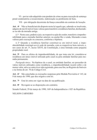 VI – por ter sido adquirido com produto de crime ou para execução de sentença 
penal condenatória a ressarcimento, indenização ou perdimento de bens. 
VII – por obrigação decorrente da fiança concedida em contrato de locação. 
Art. 4o Não se beneficiará do disposto nesta lei aquele que, sabendo-se insolvente, 
adquire de má-fé imóvel mais valioso para transferir a residência familiar, desfazendo-se 
ou não da moradia antiga. 
§ 1o Neste caso, poderá o juiz, na respectiva ação do credor, transferir a impenho-rabilidade 
para a moradia familiar anterior, ou anular-lhe a venda, liberando a mais 
valiosa para execução ou concurso, conforme a hipótese. 
§ 2o Quando a residência familiar constituir-se em imóvel rural, a impe­nhorabilidade 
restringir-se-á à sede de moradia, com os respectivos bens móveis, e, 
nos casos do art. 5o, inciso XXVI, da Constituição, à área limitada como pequena 
propriedade rural. 
Art. 5o Para os efeitos de impenhorabilidade, de que trata esta lei, considera-se 
residência um único imóvel utilizado pelo casal ou pela entidade familiar para mo-radia 
permanente. 
Parágrafo único. Na hipótese de o casal, ou entidade familiar, ser possuidor de 
vários imóveis utilizados como residência, a impenhorabilidade recairá sobre o de 
menor valor, salvo se outro tiver sido registrado, para esse fim, no Registro de Imóveis 
e na forma do art. 70 do Código Civil. 
Art. 6o São canceladas as execuções suspensas pela Medida Provisória no 143, de 
8 de março de 1990, que deu origem a esta lei. 
Art. 7o Esta lei entra em vigor na data de sua publicação. 
Art. 8o Revogam-se as disposições em contrário. 
Senado Federal, 29 de março de 1990; 169o da Independência e 102o da República. 
NELSON CARNEIRO 
406 Código Civil Brasileiro 
 