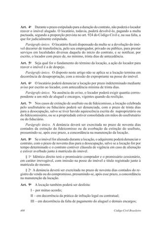 Art. 4o Durante o prazo estipulado para a duração do contrato, não poderá o locador 
reaver o imóvel alugado. O locatário, todavia, poderá devolvê-lo, pagando a multa 
pactuada, segundo a proporção prevista no art. 924 do Código Civil e, na sua falta, a 
que for judicialmente estipulada. 
Parágrafo único. O locatário ficará dispensado da multa se a devolução do imó-vel 
decorrer de transferência, pelo seu empregador, privado ou público, para prestar 
serviços em localidades diversas daquela do início do contrato, e se notificar, por 
escrito, o locador com prazo de, no mínimo, trinta dias de antecedência. 
Art. 5o Seja qual for o fundamento do término da locação, a ação do locador para 
reaver o imóvel é a de despejo. 
Parágrafo único. O disposto neste artigo não se aplica se a locação termina em 
decorrência de desapropriação, com a missão do expropriante na posse do imóvel. 
Art. 6o O locatário poderá denunciar a locação por prazo indeterminado mediante 
aviso por escrito ao locador, com antecedência mínima de trinta dias. 
Parágrafo único. Na ausência do aviso, o locador poderá exigir quantia corres-pondente 
a um mês de aluguel e encargos, vigentes quando da resilição. 
Art. 7o Nos casos de extinção de usufruto ou de fideicomisso, a locação celebrada 
pelo usufrutuário ou fiduciário poderá ser denunciada, com o prazo de trinta dias 
para a desocupação, salvo se tiver havido aquiescência escrita do nuproprietário ou 
do fideicomissário, ou se a propriedade estiver consolidada em mãos do usufrutuário 
ou do fiduciário. 
Parágrafo único. A denúncia deverá ser exercitada no prazo de noventa dias 
contados da extinção do fideicomisso ou da averbação da extinção do usufruto, 
presumindo-se, após esse prazo, a concordância na manutenção da locação. 
Art. 8o Se o imóvel for alienado durante a locação, o adquirente poderá denunciar o 
contrato, com o prazo de noventa dias para a desocupação, salvo se a locação for por 
tempo determinado e o contrato contiver cláusula de vigência em caso de alienação 
e estiver averbado junto à matrícula do imóvel. 
§ 1o Idêntico direito terá o promissário comprador e o promissário cessionário, 
em caráter irrevogável, com imissão na posse do imóvel e título registrado junto à 
matrícula do mesmo. 
§ 2o A denúncia deverá ser exercitada no prazo de noventa dias contados do re-gistro 
da venda ou do compromisso, presumindo-se, após esse prazo, a concordância 
na manutenção da locação. 
Art. 9o A locação também poderá ser desfeita: 
I – por mútuo acordo; 
II – em decorrência da prática de infração legal ou contratual; 
III – em decorrência da falta de pagamento do aluguel e demais encargos; 
408 Código Civil Brasileiro 
 