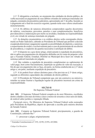 § 1o É obrigatória a inclusão, no orçamento das entidades de direito público, de 
verba necessária ao pagamento de seus débitos oriundos de sentenças transitadas em 
julgado, constantes de precatórios judiciários, apresentados até 1o de julho, fazendo-se 
o pagamento até o final do exercício seguinte, quando terão seus valores atualizados 
monetariamente. 
§ 1o-A Os débitos de natureza alimentícia compreendem aqueles decorrentes 
de salários, vencimentos, proventos, pensões e suas complementações, benefícios 
previdenciários e indenizações por morte ou invalidez, fundadas na responsabilidade 
civil, em virtude de sentença transitada em julgado. 
§ 2o As dotações orçamentárias e os créditos abertos serão consignados direta-mente 
ao Poder Judiciário, cabendo ao Presidente do Tribunal que proferir a decisão 
exeqüenda determinar o pagamento segundo as possibilidades do depósito, e autorizar, 
a requerimento do credor, e exclusivamente para o caso de preterimento de seu direito 
de precedência, o seqüestro da quantia necessária à satisfação do débito. 
§ 3o O disposto no caput deste artigo, relativamente à expedição de precatórios, 
não se aplica aos pagamentos de obrigações definidas em lei como de pequeno valor 
que a Fazenda Federal, Estadual, Distrital ou Municipal deva fazer em virtude de 
sentença judicial transitada em julgado. 
§ 4o São vedados a expedição de precatório complementar ou suplementar de 
valor pago, bem como fracionamento, repartição ou quebra do valor da execução, a 
fim de que seu pagamento não se faça, em parte, na forma estabelecida no § 3o deste 
artigo e, em parte, mediante expedição de precatório. 
§ 5o A lei poderá fixar valores distintos para o fim previsto no § 3o deste artigo, 
segundo as diferentes capacidades das entidades de direito público. 
§ 6o O Presidente do Tribunal competente que, por ato comissivo ou omissivo, 
retardar ou tentar frustrar a liquidação regular de precatório incorrerá em crime de 
responsabilidade. 
Seção I 
Do Supremo Tribunal Federal 
Art. 101. O Supremo Tribunal Federal compõe-se de onze Ministros, ­escolhidos 
­dentre 
cidadãos com mais de trinta e cinco e menos de sessenta e cinco anos de idade, 
de notável saber jurídico e reputação ilibada. 
Parágrafo único. Os Ministros do Supremo Tribunal Federal serão ­nomeados 
pelo Presidente da República, depois de aprovada a escolha pela maioria absoluta 
do Senado Federal. 
Art. 102. Compete ao Supremo Tribunal Federal, precipuamente, a guarda da 
Constituição, cabendo-lhe:21 
I – processar e julgar, originariamente: 
21 Emendas Constitucionais nos 3/93, 22/99, 23/99 e 45/2004. 
Código Civil Brasileiro 41 
 