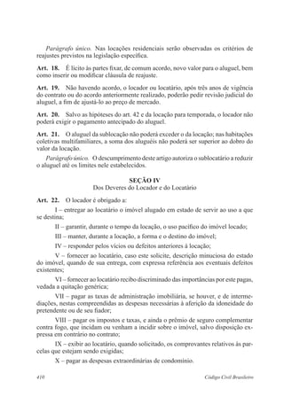 Parágrafo único. Nas locações residenciais serão observadas os critérios de 
reajustes previstos na legislação específica. 
Art. 18. É lícito às partes fixar, de comum acordo, novo valor para o aluguel, bem 
como inserir ou modificar cláusula de reajuste. 
Art. 19. Não havendo acordo, o locador ou locatário, após três anos de vigência 
do contrato ou do acordo anteriormente realizado, poderão pedir revisão judicial do 
aluguel, a fim de ajustá-lo ao preço de mercado. 
Art. 20. Salvo as hipóteses do art. 42 e da locação para temporada, o locador não 
poderá exigir o pagamento antecipado do aluguel. 
Art. 21. O aluguel da sublocação não poderá exceder o da locação; nas habitações 
coletivas multifamiliares, a soma dos aluguéis não poderá ser superior ao dobro do 
valor da locação. 
Parágrafo único. O descumprimento deste artigo autoriza o sublocatário a reduzir 
o aluguel até os limites nele estabelecidos. 
SEÇÃO IV 
Dos Deveres do Locador e do Locatário 
Art. 22. O locador é obrigado a: 
I – entregar ao locatário o imóvel alugado em estado de servir ao uso a que 
se destina; 
II – garantir, durante o tempo da locação, o uso pacífico do imóvel locado; 
III – manter, durante a locação, a forma e o destino do imóvel; 
IV – responder pelos vícios ou defeitos anteriores à locação; 
V – fornecer ao locatário, caso este solicite, descrição minuciosa do estado 
do imóvel, quando de sua entrega, com expressa referência aos eventuais defeitos 
existentes; 
VI – fornecer ao locatário recibo discriminado das importâncias por este pagas, 
vedada a quitação genérica; 
VII – pagar as taxas de administração imobiliária, se houver, e de interme-diações, 
nestas compreendidas as despesas necessárias à aferição da idoneidade do 
pretendente ou de seu fiador; 
VIII – pagar os impostos e taxas, e ainda o prêmio de seguro complementar 
contra fogo, que incidam ou venham a incidir sobre o imóvel, salvo disposição ex-pressa 
em contrário no contrato; 
IX – exibir ao locatário, quando solicitado, os comprovantes relativos às par-celas 
que estejam sendo exigidas; 
X – pagar as despesas extraordinárias de condomínio. 
410 Código Civil Brasileiro 
 