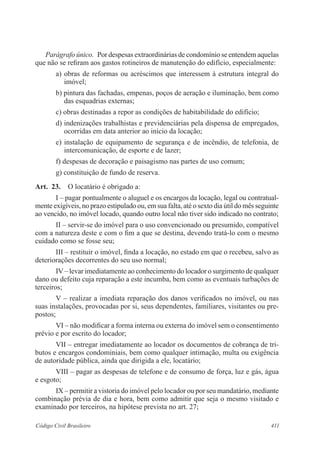 Parágrafo único. Por despesas extraordinárias de condomínio se entendem aquelas 
que não se refiram aos gastos rotineiros de manutenção do edifício, especialmente: 
a) obras de reformas ou acréscimos que interessem à estrutura integral do 
imóvel; 
b) pintura das fachadas, empenas, poços de aeração e iluminação, bem como 
das esquadrias externas; 
c) obras destinadas a repor as condições de habitabilidade do edifício; 
d) indenizações trabalhistas e previdenciárias pela dispensa de empregados, 
ocorridas em data anterior ao início da locação; 
e) instalação de equipamento de segurança e de incêndio, de telefonia, de 
intercomunicação, de esporte e de lazer; 
f) despesas de decoração e paisagismo nas partes de uso comum; 
g) constituição de fundo de reserva. 
Art. 23. O locatário é obrigado a: 
I – pagar pontualmente o aluguel e os encargos da locação, legal ou contratual-mente 
exigíveis, no prazo estipulado ou, em sua falta, até o sexto dia útil do mês seguinte 
ao vencido, no imóvel locado, quando outro local não tiver sido indicado no contrato; 
II – servir-se do imóvel para o uso convencionado ou presumido, compatível 
com a natureza deste e com o fim a que se destina, devendo tratá-lo com o mesmo 
cuidado como se fosse seu; 
III – restituir o imóvel, finda a locação, no estado em que o recebeu, salvo as 
deteriorações decorrentes do seu uso normal; 
IV – levar imediatamente ao conhecimento do locador o surgimento de qualquer 
dano ou defeito cuja reparação a este incumba, bem como as eventuais turbações de 
terceiros; 
V – realizar a imediata reparação dos danos verificados no imóvel, ou nas 
suas instalações, provocadas por si, seus dependentes, familiares, visitantes ou pre-postos; 
VI – não modificar a forma interna ou externa do imóvel sem o consentimento 
prévio e por escrito do locador; 
VII – entregar imediatamente ao locador os documentos de cobrança de tri-butos 
e encargos condominiais, bem como qualquer intimação, multa ou exigência 
de autoridade pública, ainda que dirigida a ele, locatário; 
VIII – pagar as despesas de telefone e de consumo de força, luz e gás, água 
e esgoto; 
IX – permitir a vistoria do imóvel pelo locador ou por seu mandatário, mediante 
combinação prévia de dia e hora, bem como admitir que seja o mesmo visitado e 
examinado por terceiros, na hipótese prevista no art. 27; 
Código Civil Brasileiro 411 
 