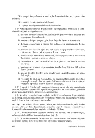 X – cumprir integralmente a convenção de condomínio e os regulamentos 
internos; 
XI – pagar o prêmio do seguro de fiança; 
XII – pagar as despesas ordinárias de condomínio. 
§ 1o Por despesas ordinárias de condomínio se entendem as necessárias à admi-nistração 
respectiva, especialmente: 
a) salários, encargos trabalhistas, contribuições previdenciárias e sociais dos 
empregados do condomínio; 
b) consumo de água e esgoto, gás, luz e força das áreas de uso comum; 
c) limpeza, conservação e pintura das instalações e dependências de uso 
comum; 
d) manutenção e conservação das instalações e equipamentos hidráulicos, 
elétricos, mecânicos e de segurança, de uso comum; 
e) manutenção e conservação das instalações e equipamentos de uso comum 
destinados à prática de esportes e lazer; 
f) manutenção e conservação de elevadores, porteiro eletrônico e antenas 
coletivas; 
g) pequenos reparos nas dependências e instalações elétricas e hidráulicas 
de uso comum; 
h) rateios de saldo devedor, salvo se referentes a período anterior ao início 
da locação; 
i) reposição do fundo de reserva, total ou parcialmente utilizado no custeio 
ou complementação das despesas referidas nas alíneas anteriores, salvo se 
referentes a período anterior ao início da locação. 
§ 2o O locatário fica obrigado ao pagamento das despesas referidas no parágrafo 
anterior, desde que comprovadas a previsão orçamentária e o rateio mensal, podendo 
exigir a qualquer tempo a comprovação das mesmas. 
§ 3o No edifício constituído por unidades imobiliárias autônomas, de propriedade 
da mesma pessoa, os locatários ficam obrigados ao pagamento das despesas referidas 
no § 1o deste artigo, desde que comprovadas. 
Art. 24. Nos imóveis utilizados como habitação coletiva multifamiliar, os locatários 
ou sublocatários poderão depositar judicialmente o aluguel e encargos se a construção 
for considerada em condições precárias pelo Poder Público. 
§ 1o O levantamento dos depósitos somente será deferido com a comunicação, 
pela autoridade pública, da regularização do imóvel. 
§ 2o Os locatários ou sublocatários que deixarem o imóvel estarão desobrigados 
do aluguel durante a execução das obras necessárias à regularização. 
412 Código Civil Brasileiro 
 