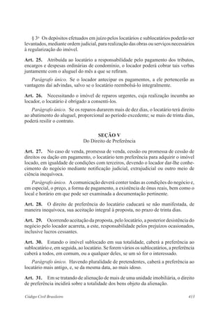 § 3o Os depósitos efetuados em juízo pelos locatários e sublocatários poderão ser 
levantados, mediante ordem judicial, para realização das obras ou serviços necessários 
à regularização do imóvel. 
Art. 25. Atribuída ao locatário a responsabilidade pelo pagamento dos tributos, 
encargos e despesas ordinárias de condomínio, o locador poderá cobrar tais verbas 
juntamente com o aluguel do mês a que se refiram. 
Parágrafo único. Se o locador antecipar os pagamentos, a ele pertencerão as 
vantagens daí advindas, salvo se o locatário reembolsá-lo integralmente. 
Art. 26. Necessitando o imóvel de reparos urgentes, cuja realização incumba ao 
locador, o locatário é obrigado a consenti-los. 
Parágrafo único. Se os reparos durarem mais de dez dias, o locatário terá direito 
ao abatimento do aluguel, proporcional ao período excedente; se mais de trinta dias, 
poderá resilir o contrato. 
SEÇÃO V 
Do Direito de Preferência 
Art. 27. No caso de venda, promessa de venda, cessão ou promessa de cessão de 
direitos ou dação em pagamento, o locatário tem preferência para adquirir o imóvel 
locado, em igualdade de condições com terceiros, devendo o locador dar-lhe conhe-cimento 
do negócio mediante notificação judicial, extrajudicial ou outro meio de 
ciência inequívoca. 
Parágrafo único. A comunicação deverá conter todas as condições do negócio e, 
em especial, o preço, a forma de pagamento, a existência de ônus reais, bem como o 
local e horário em que pode ser examinada a documentação pertinente. 
Art. 28. O direito de preferência do locatário caducará se não manifestada, de 
maneira inequívoca, sua aceitação integral à proposta, no prazo de trinta dias. 
Art. 29. Ocorrendo aceitação da proposta, pelo locatário, a posterior desistência do 
negócio pelo locador acarreta, a este, responsabilidade pelos prejuízos ocasionados, 
inclusive lucros cessantes. 
Art. 30. Estando o imóvel sublocado em sua totalidade, caberá a preferência ao 
sublocatário e, em seguida, ao locatário. Se forem vários os sublocatários, a preferência 
caberá a todos, em comum, ou a qualquer deles, se um só for o interessado. 
Parágrafo único. Havendo pluralidade de pretendentes, caberá a preferência ao 
locatário mais antigo, e, se da mesma data, ao mais idoso. 
Art. 31. Em se tratando de alienação de mais de uma unidade imobiliária, o direito 
de preferência incidirá sobre a totalidade dos bens objeto da alienação. 
Código Civil Brasileiro 413 
 
