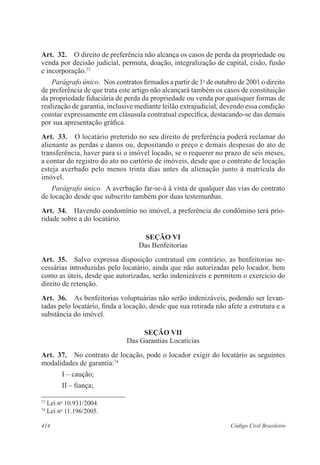 Art. 32. O direito de preferência não alcança os casos de perda da propriedade ou 
venda por decisão judicial, permuta, doação, integralização de capital, cisão, fusão 
e incorporação.73 
Parágrafo único. Nos contratos firmados a partir de 1o de outubro de 2001 o direito 
de preferência de que trata este artigo não alcançará também os casos de constituição 
da propriedade fiduciária de perda da propriedade ou venda por quaisquer formas de 
realização de garantia, inclusive mediante leilão extrajudicial, devendo essa condição 
constar expressamente em clásusula contratual específica, destacando-se das demais 
por sua apresentação gráfica. 
Art. 33. O locatário preterido no seu direito de preferência poderá reclamar do 
alienante as perdas e danos ou, depositando o preço e demais despesas do ato de 
transferência, haver para si o imóvel locado, se o requerer no prazo de seis meses, 
a contar do registro do ato no cartório de imóveis, desde que o contrato de locação 
esteja averbado pelo menos trinta dias antes da alienação junto à matrícula do 
imóvel. 
Parágrafo único. A averbação far-se-á à vista de qualquer das vias do contrato 
de locação desde que subscrito também por duas testemunhas. 
Art. 34. Havendo condomínio no imóvel, a preferência do condômino terá prio-ridade 
sobre a do locatário. 
SEÇÃO VI 
Das Benfeitorias 
Art. 35. Salvo expressa disposição contratual em contrário, as benfeitorias ne-cessárias 
introduzidas pelo locatário, ainda que não autorizadas pelo locador, bem 
como as úteis, desde que autorizadas, serão indenizáveis e permitem o exercício do 
direito de retenção. 
Art. 36. As benfeitorias voluptuárias não serão indenizáveis, podendo ser levan-tadas 
pelo locatário, finda a locação, desde que sua retirada não afete a estrutura e a 
substância do imóvel. 
SEÇÃO VI 
Das Garantias Locatícias 
Art. 37. No contrato de locação, pode o locador exigir do locatário as seguintes 
modalidades de garantia:74 
I – caução; 
II – fiança; 
73 Lei no 10.931/2004. 
74 Lei no 11.196/2005. 
414 Código Civil Brasileiro 
 