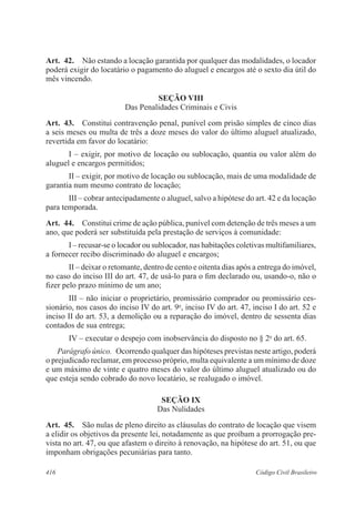 Art. 42. Não estando a locação garantida por qualquer das modalidades, o locador 
poderá exigir do locatário o pagamento do aluguel e encargos até o sexto dia útil do 
mês vincendo. 
SEÇÃO VI 
Das Penalidades Criminais e Civis 
Art. 43. Constitui contravenção penal, punível com prisão simples de cinco dias 
a seis meses ou multa de três a doze meses do valor do último aluguel atualizado, 
revertida em favor do locatário: 
I – exigir, por motivo de locação ou sublocação, quantia ou valor além do 
aluguel e encargos permitidos; 
II – exigir, por motivo de locação ou sublocação, mais de uma modalidade de 
garantia num mesmo contrato de locação; 
III – cobrar antecipadamente o aluguel, salvo a hipótese do art. 42 e da locação 
para temporada. 
Art. 44. Constitui crime de ação pública, punível com detenção de três meses a um 
ano, que poderá ser substituída pela prestação de serviços à comunidade: 
I – recusar-se o locador ou sublocador, nas habitações coletivas multifamiliares, 
a fornecer recibo discriminado do aluguel e encargos; 
II – deixar o retomante, dentro de cento e oitenta dias após a entrega do imóvel, 
no caso do inciso III do art. 47, de usá-lo para o fim declarado ou, usando-o, não o 
fizer pelo prazo mínimo de um ano; 
III – não iniciar o proprietário, promissário comprador ou promissário ces-sionário, 
nos casos do inciso IV do art. 9o, inciso IV do art. 47, inciso I do art. 52 e 
inciso II do art. 53, a demolição ou a reparação do imóvel, dentro de sessenta dias 
contados de sua entrega; 
IV – executar o despejo com inobservância do disposto no § 2o do art. 65. 
Parágrafo único. Ocorrendo qualquer das hipóteses previstas neste artigo, poderá 
o prejudicado reclamar, em processo próprio, multa equivalente a um mínimo de doze 
e um máximo de vinte e quatro meses do valor do último aluguel atualizado ou do 
que esteja sendo cobrado do novo locatário, se realugado o imóvel. 
SEÇÃO IX 
Das Nulidades 
Art. 45. São nulas de pleno direito as cláusulas do contrato de locação que visem 
a elidir os objetivos da presente lei, notadamente as que proíbam a prorrogação pre-vista 
no art. 47, ou que afastem o direito à renovação, na hipótese do art. 51, ou que 
imponham obrigações pecuniárias para tanto. 
416 Código Civil Brasileiro 
 