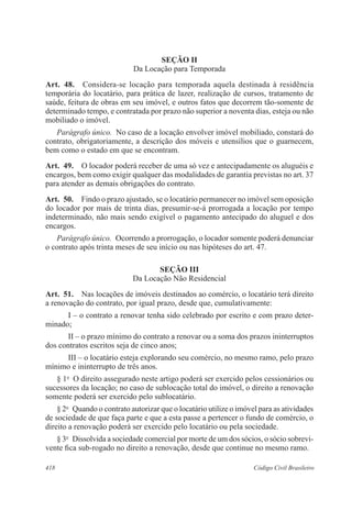 SEÇÃO I 
Da Locação para Temporada 
Art. 48. Considera-se locação para temporada aquela destinada à residência 
temporária do locatário, para prática de lazer, realização de cursos, tratamento de 
saúde, feitura de obras em seu imóvel, e outros fatos que decorrem tão-somente de 
determinado tempo, e contratada por prazo não superior a noventa dias, esteja ou não 
mobiliado o imóvel. 
Parágrafo único. No caso de a locação envolver imóvel mobiliado, constará do 
contrato, obrigatoriamente, a descrição dos móveis e utensílios que o guarnecem, 
bem como o estado em que se encontram. 
Art. 49. O locador poderá receber de uma só vez e antecipadamente os aluguéis e 
encargos, bem como exigir qualquer das modalidades de garantia previstas no art. 37 
para atender as demais obrigações do contrato. 
Art. 50. Findo o prazo ajustado, se o locatário permanecer no imóvel sem oposição 
do locador por mais de trinta dias, presumir-se-á prorrogada a locação por tempo 
indeterminado, não mais sendo exigível o pagamento antecipado do aluguel e dos 
encargos. 
Parágrafo único. Ocorrendo a prorrogação, o locador somente poderá denunciar 
o contrato após trinta meses de seu início ou nas hipóteses do art. 47. 
SEÇÃO II 
Da Locação Não Residencial 
Art. 51. Nas locações de imóveis destinados ao comércio, o locatário terá direito 
a renovação do contrato, por igual prazo, desde que, cumulativamente: 
I – o contrato a renovar tenha sido celebrado por escrito e com prazo deter-minado; 
II – o prazo mínimo do contrato a renovar ou a soma dos prazos ininterruptos 
dos contratos escritos seja de cinco anos; 
III – o locatário esteja explorando seu comércio, no mesmo ramo, pelo prazo 
mínimo e ininterrupto de três anos. 
§ 1o O direito assegurado neste artigo poderá ser exercido pelos cessionários ou 
sucessores da locação; no caso de sublocação total do imóvel, o direito a renovação 
somente poderá ser exercido pelo sublocatário. 
§ 2o Quando o contrato autorizar que o locatário utilize o imóvel para as atividades 
de sociedade de que faça parte e que a esta passe a pertencer o fundo de comércio, o 
direito a renovação poderá ser exercido pelo locatário ou pela sociedade. 
§ 3o Dissolvida a sociedade comercial por morte de um dos sócios, o sócio sobrevi-vente 
fica sub-rogado no direito a renovação, desde que continue no mesmo ramo. 
418 Código Civil Brasileiro 
 
