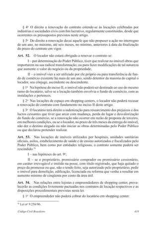 § 4o O direito a renovação do contrato estende-se às locações celebradas por 
indústrias e sociedades civis com fim lucrativo, regularmente constituídas, desde que 
ocorrentes os pressupostos previstos neste artigo. 
§ 5o Do direito a renovação decai aquele que não propuser a ação no interregno 
de um ano, no máximo, até seis meses, no mínimo, anteriores à data da finalização 
do prazo do contrato em vigor. 
Art. 52. O locador não estará obrigado a renovar o contrato se: 
I – por determinação do Poder Público, tiver que realizar no imóvel obras que 
importarem na sua radical transformação; ou para fazer modificações de tal natureza 
que aumente o valor do negócio ou da propriedade; 
II – o imóvel vier a ser utilizado por ele próprio ou para transferência de fun-do 
de comércio existente há mais de um ano, sendo detentor da maioria do capital o 
locador, seu cônjuge, ascendente ou descendente. 
§ 1o Na hipótese do inciso II, o imóvel não poderá ser destinado ao uso do mesmo 
ramo do locatário, salvo se a locação também envolvia o fundo de comércio, com as 
instalações e pertences. 
§ 2o Nas locações de espaço em shopping centers, o locador não poderá recusar 
a renovação do contrato com fundamento no inciso II deste artigo. 
§ 3o O locatário terá direito a indenização para ressarcimento dos prejuízos e dos 
lucros cessantes que tiver que arcar com mudança, perda do lugar e desvalorização 
do fundo de comércio, se a renovação não ocorrer em razão de proposta de terceiro, 
em melhores condições, ou se o locador, no prazo de três meses da entrega do imóvel, 
não der o destino alegado ou não iniciar as obras determinadas pelo Poder Público 
ou que declarou pretender realizar. 
Art. 53. Nas locações de imóveis utilizados por hospitais, unidades sanitárias 
oficiais, asilos, estabelecimento de saúde e de ensino autorizados e fiscalizados pelo 
Poder Público, bem como por entidades religiosas, o contrato somente poderá ser 
rescindido:76 
I – nas hipóteses do art. 9o; 
II – se o proprietário, promissário comprador ou promissário cessionário, 
em caráter irrevogável e imitido na posse, com título registrado, que haja quitado o 
preço da promessa ou que, não o tendo feito, seja autorizado pelo proprietário, pedir 
o imóvel para demolição, edificação, licenciada ou reforma que venha a resultar em 
aumento mínimo de cinqüenta por cento da área útil. 
Art. 54. Nas relações entre lojistas e empreendedores de shopping center, preva-lecerão 
as condições livremente pactuadas nos contratos de locação respectivos e as 
disposições procedimentais previstas nesta lei. 
§ 1o O empreendedor não poderá cobrar do locatário em shopping center: 
76 Lei no 9.256/96. 
Código Civil Brasileiro 419 
 