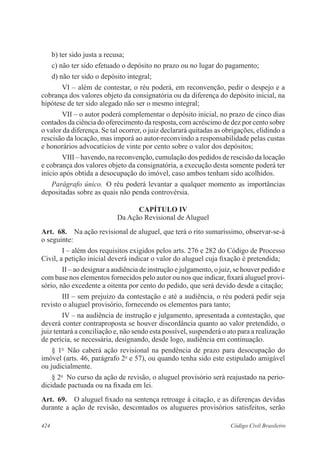 b) ter sido justa a recusa; 
c) não ter sido efetuado o depósito no prazo ou no lugar do pagamento; 
d) não ter sido o depósito integral; 
VI – além de contestar, o réu poderá, em reconvenção, pedir o despejo e a 
cobrança dos valores objeto da consignatória ou da diferença do depósito inicial, na 
hipótese de ter sido alegado não ser o mesmo integral; 
VII – o autor poderá complementar o depósito inicial, no prazo de cinco dias 
contados da ciência do oferecimento da resposta, com acréscimo de dez por cento sobre 
o valor da diferença. Se tal ocorrer, o juiz declarará quitadas as obrigações, elidindo a 
rescisão da locação, mas imporá ao autor-reconvindo a responsabilidade pelas custas 
e honorários advocatícios de vinte por cento sobre o valor dos depósitos; 
VIII – havendo, na reconvenção, cumulação dos pedidos de rescisão da locação 
e cobrança dos valores objeto da consignatória, a execução desta somente poderá ter 
início após obtida a desocupação do imóvel, caso ambos tenham sido acolhidos. 
Parágrafo único. O réu poderá levantar a qualquer momento as importâncias 
depositadas sobre as quais não penda controvérsia. 
CAPÍTULO IV 
Da Ação Revisional de Aluguel 
Art. 68. Na ação revisional de aluguel, que terá o rito sumaríssimo, observar-se-á 
o seguinte: 
I – além dos requisitos exigidos pelos arts. 276 e 282 do Código de Processo 
Civil, a petição inicial deverá indicar o valor do aluguel cuja fixação é pretendida; 
II – ao designar a audiência de instrução e julgamento, o juiz, se houver pedido e 
com base nos elementos fornecidos pelo autor ou nos que indicar, fixará aluguel provi-sório, 
não excedente a oitenta por cento do pedido, que será devido desde a citação; 
III – sem prejuízo da contestação e até a audiência, o réu poderá pedir seja 
revisto o aluguel provisório, fornecendo os elementos para tanto; 
IV – na audiência de instrução e julgamento, apresentada a contestação, que 
deverá conter contraproposta se houver discordância quanto ao valor pretendido, o 
juiz tentará a conciliação e, não sendo esta possível, suspenderá o ato para a realização 
de perícia, se necessária, designando, desde logo, audiência em continuação. 
§ 1o Não caberá ação revisional na pendência de prazo para desocupação do 
imóvel (arts. 46, parágrafo 2o e 57), ou quando tenha sido este estipulado amigável 
ou judicialmente. 
§ 2o No curso da ação de revisão, o aluguel provisório será reajustado na perio-dicidade 
pactuada ou na fixada em lei. 
Art. 69. O aluguel fixado na sentença retroage à citação, e as diferenças devidas 
durante a ação de revisão, descontados os alugueres provisórios satisfeitos, serão 
424 Código Civil Brasileiro 
 
