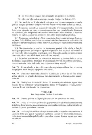 III – ter proposta de terceiro para a locação, em condições melhores; 
IV – não estar obrigado a renovar a locação (incisos I e II do art. 52). 
§ 1o No caso do inciso II, o locador deverá apresentar, em contraproposta, as condi-ções 
de locação que repute compatíveis com o valor locativo real e atual do imóvel. 
§ 2o No caso do inciso III, o locador deverá juntar prova documental da proposta 
do terceiro, subscrita por este e por duas testemunhas, com clara indicação do ramo a 
ser explorado, que não poderá ser o mesmo do locatário. Nessa hipótese, o locatário 
poderá, em réplica, aceitar tais condições para obter a renovação pretendida. 
§ 3o No caso do inciso I do art. 52, a contestação deverá trazer prova da determi-nação 
do Poder Público ou relatório pormenorizado das obras a serem realizadas e da 
estimativa de valorização que sofrerá o imóvel, assinado por engenheiro devidamente 
habilitado. 
§ 4o Na contestação, o locador, ou sublocador, poderá pedir, ainda, a fixação 
de aluguel provisório, para vigorar a partir do primeiro mês do prazo do contrato a 
ser renovado, não excedente a oitenta por cento do pedido, desde que apresentados 
elementos hábeis para aferição do justo valor do aluguel. 
§ 5o Se pedido pelo locador, ou sublocador, a sentença poderá estabelecer perio-dicidade 
de reajustamento do aluguel diversa daquela prevista no contrato renovando, 
bem como adotar outro indexador para reajustamento do aluguel. 
Art. 73. Renovada a locação, as diferenças dos aluguéis vencidos serão executadas 
nos próprios autos da ação e pagas de uma só vez. 
Art. 74. Não sendo renovada a locação, o juiz fixará o prazo de até seis meses 
após o trânsito em julgado da sentença para desocupação, se houver pedido na con-testação. 
Art. 75. Na hipótese do inciso III do art. 72, a sentença fixará desde logo a inde-nização 
devida ao locatário em conseqüência da não prorrogação da locação, solida-riamente 
devida pelo locador e o proponente. 
TÍTULO II 
Das Disposições Finais e Transitórias 
Art. 76. Não se aplicam as disposições desta lei aos processos em curso. 
Art. 77. Todas as locações residenciais que tenham sido celebradas anteriormente 
à vigência desta lei serão automaticamente prorrogadas por tempo indeterminado, ao 
término do prazo ajustado no contrato. 
Art. 78. As locações residenciais que tenham sido celebradas anteriormente à 
vigência desta lei e que já vigorem ou venham a vigorar por prazo indeterminado, 
poderão ser denunciadas pelo locador, concedido o prazo de doze meses para a de-socupação. 
426 Código Civil Brasileiro 
 