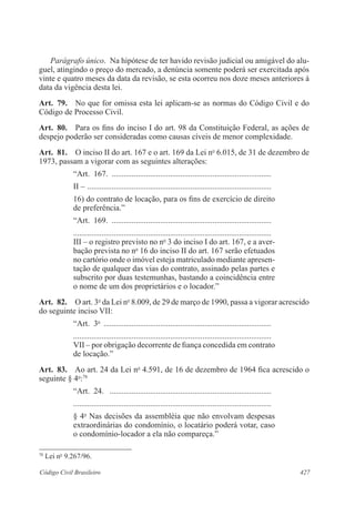 Parágrafo único. Na hipótese de ter havido revisão judicial ou amigável do alu-guel, 
atingindo o preço do mercado, a denúncia somente poderá ser exercitada após 
vinte e quatro meses da data da revisão, se esta ocorreu nos doze meses anteriores à 
data da vigência desta lei. 
Art. 79. No que for omissa esta lei aplicam-se as normas do Código Civil e do 
Código de Processo Civil. 
Art. 80. Para os fins do inciso I do art. 98 da Constituição Federal, as ações de 
despejo poderão ser consideradas como causas cíveis de menor complexidade. 
Art. 81. O inciso II do art. 167 e o art. 169 da Lei no 6.015, de 31 de dezembro de 
1973, passam a vigorar com as seguintes alterações: 
“Art. 167. ................................................................................ 
II – ............................................................................................ 
16) do contrato de locação, para os fins de exercício de direito 
de preferência.” 
“Art. 169. ................................................................................ 
.................................................................................................. 
III – o registro previsto no no 3 do inciso I do art. 167, e a aver-bação 
prevista no no 16 do inciso II do art. 167 serão efetuados 
no cartório onde o imóvel esteja matriculado mediante apresen-tação 
de qualquer das vias do contrato, assinado pelas partes e 
subscrito por duas testemunhas, bastando a coincidência entre 
o nome de um dos proprietários e o locador.” 
Art. 82. O art. 3o da Lei no 8.009, de 29 de março de 1990, passa a vigorar acrescido 
do seguinte inciso VII: 
“Art. 3o .................................................................................... 
.................................................................................................. 
VII – por obrigação decorrente de fiança concedida em contrato 
de locação.” 
Art. 83. Ao art. 24 da Lei no 4.591, de 16 de dezembro de 1964 fica acrescido o 
seguinte § 4o:78 
“Art. 24. ................................................................................. 
.................................................................................................. 
§ 4o Nas decisões da assembléia que não envolvam despesas 
extraordinárias do condomínio, o locatário poderá votar, caso 
o condomínio-locador a ela não compareça.” 
78 Lei no 9.267/96. 
Código Civil Brasileiro 427 
 