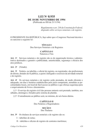 LEI No 8.935 
DE 18 DE NOVEMBRO DE 1994 
(Publicada no DO de 21/11/94) 
Regulamenta o art. 236 da Constituição Federal, 
dispondo sobre serviços notariais e de registro. 
O PRESIDENTE DA REPÚBLICA, faço saber que o Congresso Nacional decreta e 
eu sanciono a seguinte lei: 
TÍTULO I 
Dos Serviços Notoriais e de Registros 
CAPÍTULO I 
Natureza e Fins 
Art. 1o Serviços notariais e de registro são os de organização técnica e adminis-trativa 
destinados a garantir a publicidade, autenticidade, segurança e eficácia dos 
atos jurídicos. 
Art. 2o (Vetado). 
Art. 3o Notário, ou tabelião, e oficial de registro, ou registrador, são profissionais 
do direito, dotados de fé pública, a quem é delegado o exercício da atividade notarial 
e de registro. 
Art. 4o Os serviços notariais e de registro serão prestados, de modo eficiente e 
adequado, em dias e horários estabelecidos pelo juízo competente, atendidas as pe-culiaridades 
locais, em local de fácil acesso ao público e que ofereça segurança para 
o arquivamento de livros e documentos. 
§ 1o O serviço de registro civil das pessoas naturais será prestado, também, nos 
sábados, domingos e feriados pelo sistema de plantão. 
§ 2o O atendimento ao público será, no mínimo, de seis horas diárias. 
CAPÍTULO I 
Dos Notários e Registradores 
SEÇÃO I 
Dos Titulares 
Art. 5o Os titulares de serviços notariais e de registro são os: 
I – tabeliães de notas; 
II – tabeliães e oficiais de registro de contratos marítimos; 
Código Civil Brasileiro 429 
 