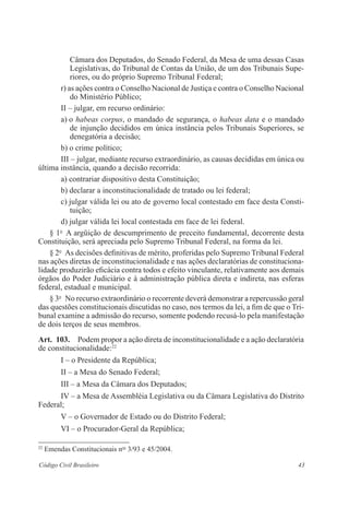 Câmara dos Deputados, do Senado Federal, da Mesa de uma dessas Casas 
­Legislativas, 
do Tribunal de Contas da União, de um dos Tribunais Supe-riores, 
ou do ­próprio 
Supremo Tribunal Federal; 
r) as ações contra o Conselho Nacional de Justiça e contra o Conselho Nacional 
do Ministério Público; 
II – julgar, em recurso ordinário: 
a) o habeas corpus, o mandado de segurança, o habeas data e o ­mandado 
de injunção decididos em única instância pelos Tribunais Superiores, se 
­denegatória 
a decisão; 
b) o crime político; 
III – julgar, mediante recurso extraordinário, as causas decididas em única ou 
última instância, quando a decisão recorrida: 
a) contrariar dispositivo desta Constituição; 
b) declarar a inconstitucionalidade de tratado ou lei federal; 
c) julgar válida lei ou ato de governo local contestado em face desta Consti-tuição; 
d) julgar válida lei local contestada em face de lei federal. 
§ 1o A argüição de descumprimento de preceito fundamental, decorrente ­desta 
Constituição, será apreciada pelo Supremo Tribunal Federal, na forma da lei. 
§ 2o As decisões definitivas de mérito, proferidas pelo Supremo Tribunal Federal 
nas ações diretas de inconstitucionalidade e nas ações declaratórias de constituciona-lidade 
produzirão eficácia contra todos e efeito vinculante, relativamente aos demais 
órgãos do Poder Judiciário e à administração pública direta e indireta, nas esferas 
federal, estadual e municipal. 
§ 3o No recurso extraordinário o recorrente deverá demonstrar a repercussão geral 
das questões constitucionais discutidas no caso, nos termos da lei, a fim de que o Tri-bunal 
examine a admissão do recurso, somente podendo recusá-lo pela manifestação 
de dois terços de seus membros. 
Art. 103. Podem propor a ação direta de inconstitucionalidade e a ação declaratória 
de constitucionalidade:22 
I – o Presidente da República; 
II – a Mesa do Senado Federal; 
III – a Mesa da Câmara dos Deputados; 
IV – a Mesa de Assembléia Legislativa ou da Câmara Legislativa do Distrito 
Federal; 
V – o Governador de Estado ou do Distrito Federal; 
VI – o Procurador-Geral da República; 
22 Emendas Constitucionais nos 3/93 e 45/2004. 
Código Civil Brasileiro 43 
 