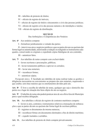 III – tabeliães de protesto de títulos; 
IV – oficiais de registro de imóveis; 
V – oficiais de registro de títulos e documentos e civis das pessoas jurídicas; 
VI – oficiais de registro civis das pessoas naturais e de interdições e tutelas; 
VII – oficiais de registro de distribuição. 
SEÇÃO I 
Das Atribuições e Competências dos Notários 
Art. 6o Aos notários compete: 
I – formalizar juridicamente a vontade das partes; 
II – intervir nos atos e negócios jurídicos a que as partes devam ou queiram dar 
forma legal ou autenticidade, autorizando a redação ou redigindo os instrumentos ade-quados, 
conservando os originais e expedindo cópias fidedignas de seu conteúdo; 
III – autenticar fatos. 
Art. 7o Aos tabeliães de notas compete com exclusividade: 
I – lavrar escrituras e procurações, públicas; 
II – lavrar testamentos públicos e aprovar os cerrados; 
III – lavrar atas notariais; 
IV – reconhecer firmas; 
V – autenticar cópias. 
Parágrafo único. É facultado aos tabeliães de notas realizar todas as gestões e 
diligências necessárias ou convenientes ao preparo dos atos notariais, requerendo o 
que couber, sem ônus maiores que os emolumentos devidos pelo ato. 
Art. 8o É livre a escolha do tabelião de notas, qualquer que seja o domicílio das 
partes ou o lugar de situação dos bens objeto do ato ou negócio. 
Art. 9o O tabelião de notas não poderá praticar atos de seu ofício fora do Município 
para o qual recebeu delegação. 
Art. 10. Aos tabeliães e oficiais de registro de contratos marítimos compete: 
I – lavrar os atos, contratos e instrumentos relativos a transações de embarca-ções 
a que as partes devam ou queiram dar forma legal de escritura pública; 
II – registrar os documentos da mesma natureza; 
III – reconhecer firmas em documentos destinados a fins de direito marítimo; 
IV – expedir traslados e certidões. 
Art. 11. Aos tabeliães de protesto de título compete privativamente: 
430 Código Civil Brasileiro 
 