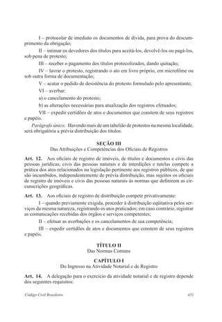 I – protocolar de imediato os documentos de dívida, para prova do descum-primento 
da obrigação; 
II – intimar os devedores dos títulos para aceitá-los, devolvê-los ou pagá-los, 
sob pena de protesto; 
III – receber o pagamento dos títulos protocolizados, dando quitação; 
IV – lavrar o protesto, registrando o ato em livro próprio, em microfilme ou 
sob outra forma de documentação; 
V – acatar o pedido de desistência do protesto formulado pelo apresentante; 
VI – averbar: 
a) o cancelamento do protesto; 
b) as alterações necessárias para atualização dos registros efetuados; 
VII – expedir certidões de atos e documentos que constem de seus registros 
e papéis. 
Parágrafo único. Havendo mais de um tabelião de protestos na mesma localidade, 
será obrigatória a prévia distribuição dos títulos. 
SEçãO II 
Das Atribuições e Competências dos Oficiais de Registros 
Art. 12. Aos oficiais de registro de imóveis, de títulos e documentos e civis das 
pessoas jurídicas, civis das pessoas naturais e de interdições e tutelas compete a 
prática dos atos relacionados na legislação pertinente aos registros públicos, de que 
são incumbidos, independentemente de prévia distribuição, mas sujeitos os oficiais 
de registro de imóveis e civis das pessoas naturais às normas que definirem as cir-cunscrições 
geográficas. 
Art. 13. Aos oficiais de registro de distribuição compete privativamente: 
I – quando previamente exigida, proceder à distribuição eqüitativa pelos ser-viços 
da mesma natureza, registrando os atos praticados; em caso contrário, registrar 
as comunicações recebidas dos órgãos e serviços competentes; 
II – efetuar as averbações e os cancelamentos de sua competência; 
III – expedir certidões de atos e documentos que constem de seus registros 
e papéis. 
TÍTULO I 
Das Normas Comuns 
CAPÍTULO I 
Do Ingresso na Atividade Notarial e de Registro 
Art. 14. A delegação para o exercício da atividade notarial e de registro depende 
dos seguintes requisitos: 
Código Civil Brasileiro 431 
 