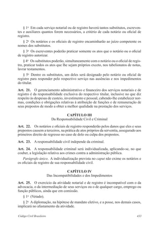 § 1o Em cada serviço notarial ou de registro haverá tantos substitutos, escreven-tes 
e auxiliares quantos forem necessários, a critério de cada notário ou oficial de 
registro. 
§ 2o Os notários e os oficiais de registro encaminharão ao juízo competente os 
nomes dos substitutos. 
§ 3o Os escreventes poderão praticar somente os atos que o notário ou o oficial 
de registro autorizar. 
§ 4o Os substitutos poderão, simultaneamente com o notário ou o oficial de regis-tro, 
praticar todos os atos que lhe sejam próprios exceto, nos tabelionatos de notas, 
lavrar testamentos. 
§ 5o Dentre os substitutos, um deles será designado pelo notário ou oficial de 
registro para responder pelo respectivo serviço nas ausências e nos impedimentos 
do titular. 
Art. 21. O gerenciamento administrativo e financeiro dos serviços notariais e de 
registro é da responsabilidade exclusiva do respectivo titular, inclusive no que diz 
respeito às despesas de custeio, investimento e pessoal, cabendo-lhe estabelecer nor-mas, 
condições e obrigações relativas à atribuição de funções e de remuneração de 
seus prepostos de modo a obter a melhor qualidade na prestação dos serviços. 
CAPÍTULO II 
Da Responsabilidade Civil e Criminal 
Art. 22. Os notários e oficiais de registro responderão pelos danos que eles e seus 
prepostos causem a terceiros, na prática de atos próprios da serventia, assegurado aos 
primeiros direito de regresso no caso de dolo ou culpa dos prepostos. 
Art. 23. A responsabilidade civil independe da criminal. 
Art. 24. A responsabilidade criminal será individualizada, aplicando-se, no que 
couber, a legislação relativa aos crimes contra a administração pública. 
Parágrafo único. A individualização prevista no caput não exime os notários e 
os oficiais de registro de sua responsabilidade civil. 
CAPÍTULO IV 
Das Incompatibilidades e dos Impedimentos 
Art. 25. O exercício da atividade notarial e de registro é incompatível com o da 
advocacia, o da intermediação de seus serviços ou o de qualquer cargo, emprego ou 
função públicos, ainda que em comissão. 
§ 1o (Vetado). 
§ 2o A diplomação, na hipótese de mandato eletivo, e a posse, nos demais casos, 
implicará no afastamento da atividade. 
Código Civil Brasileiro 433 
 