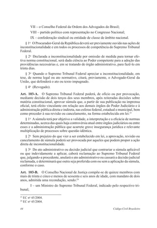 VII – o Conselho Federal da Ordem dos Advogados do Brasil; 
VIII – partido político com representação no Con­gresso 
Nacional; 
IX – confederação sindical ou entidade de classe de âmbito nacional. 
§ 1o O Procurador-Geral da República deverá ser previamente ouvido nas ações de 
inconstitucionalidade e em todos os processos de competência do Supremo ­Tribunal 
Federal. 
§ 2o Declarada a inconstitucionalidade por omissão de medida para tornar efe-tiva 
norma constitucional, será dada ciência ao Poder competente para a adoção das 
­providências 
necessárias e, em se tratando de órgão ­administrativo, 
para fazê-lo em 
trinta dias. 
§ 3o Quando o Supremo Tribunal Federal apreciar a inconstitucionalidade, em 
tese, de norma legal ou ato normativo, citará, previamente, o Advogado-Geral da 
União, que defenderá o ato ou texto impugnado. 
§ 4o (Revogado). 
Art. 103-A. O Supremo Tribunal Federal poderá, de ofício ou por provocação, 
mediante decisão de dois terços dos seus membros, após reiteradas decisões sobre 
matéria constitucional, aprovar súmula que, a partir de sua publicação na imprensa 
oficial, terá efeito vinculante em relação aos demais órgãos do Poder Judiciário e à 
administração pública direta e indireta, nas esferas federal, estadual e municipal, bem 
como proceder à sua revisão ou cancelamento, na forma estabelecida em lei.23 
§ 1o A súmula terá por objetivo a validade, a interpretação e a eficácia de normas 
determinadas, acerca das quais haja controvérsia atual entre órgãos judiciários ou entre 
esses e a administração pública que acarrete grave insegurança jurídica e relevante 
multiplicação de processos sobre questão idêntica. 
§ 2o Sem prejuízo do que vier a ser estabelecido em lei, a aprovação, revisão ou 
cancelamento de súmula poderá ser provocada por aqueles que podem propor a ação 
direta de inconstitucionalidade. 
§ 3o Do ato administrativo ou decisão judicial que contrariar a súmula aplicável 
ou que indevidamente a aplicar, caberá reclamação ao Supremo Tribunal Federal 
que, julgando-a procedente, anulará o ato administrativo ou cassará a decisão judicial 
reclamada, e determinará que outra seja proferida com ou sem a aplicação da súmula, 
conforme o caso. 
Art. 103-B. O Conselho Nacional de Justiça compõe-se de quinze membros com 
mais de trinta e cinco e menos de sessenta e seis anos de idade, com mandato de dois 
anos, admitida uma recondução, sendo:24 
I – um Ministro do Supremo Tribunal Federal, indicado pelo respectivo tri-bunal; 
23 EC no 45/2004. 
24 EC no 45/2004. 
44 Código Civil Brasileiro 
 