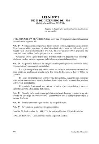 LEI No 8.971 
DE 29 DE DEZEMBRO DE 1994 
(Publicada no DO de 30/12/94) 
Regula o direito dos companheiros a alimentos 
e à sucessão. 
O PRESIDENTE DA REPÚBLICA, faço saber que o Congresso Nacional decreta e 
eu sanciono a seguinte lei: 
Art. 1o A companheira comprovada de um homem solteiro, separado judicialmente, 
divorciado ou viúvo, que com ele viva há mais de cinco anos, ou dele tenha prole, 
poderá valer-se do disposto na Lei no 5.478, de 25 de julho de 1968, enquanto não 
constituir nova união e desde que prove a necessidade. 
Parágrafo único. Igual direito e nas mesmas condições é reconhecido ao compa-nheiro 
de mulher solteira, separada judicialmente, divorciada ou viúva. 
Art. 2o As pessoas referidas no artigo anterior participarão da sucessão do(a) 
companheiro(a) nas seguintes condições: 
I – o(a) companheiro(a) sobrevivente terá direito enquanto não constituir 
nova união, ao usufruto de quarta parte dos bens do de cujos, se houver filhos ou 
comuns; 
II – o(a) companheiro(a) sobrevivente terá direito, enquanto não constituir 
nova união, ao usufruto da metade dos bens do de cujos, se não houver filhos, embora 
sobrevivam ascendentes; 
III – na falta de descendentes e de ascendentes, o(a) companheiro(a) sobrevi-vente 
terá direito à totalidade da herança. 
Art. 3o Quando os bens deixados pelo(a) autor(a) da herança resultarem de ati-vidade 
em que haja colaboração do(a) companheiro, terá o sobrevivente direito à 
metade dos bens. 
Art. 4o Esta lei entra em vigor na data de sua publicação. 
Art. 5o Revogam-se as disposições em contrário. 
Brasília, 29 de dezembro de 1994; 173o da Independência e 106o da República. 
ITAMAR FRANCO – Alexandre de Paula Dupeyrat Martins 
440 Código Civil Brasileiro 
 