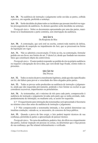 Art. 28. Na audiência de instrução e julgamento serão ouvidas as partes, colhida 
a prova e, em seguida, proferida a sentença. 
Art. 29. Serão decididos de plano todos os incidentes que possam interferir no regu-lar 
prosseguimento da audiência. As demais questões serão decididas na sentença. 
Parágrafo único. Sobre os documentos apresentados por uma das partes, mani-festar- 
se-á imediatamente a parte contrária, sem interrupção da audiência. 
SEÇÃO X 
Da Resposta do Réu 
Art. 30. A contestação, que será oral ou escrita, conterá toda matéria de defesa, 
exceto argüição de suspeição ou impedimento do Juiz, que se processará na forma 
da legislação em vigor. 
Art. 31. Não se admitirá a reconvenção. É lícito ao réu, na contestação, formular 
pedido em seu favor, nos limites do art. 3o desta Lei, desde que fundado nos mesmos 
fatos que constituem objeto da controvérsia. 
Parágrafo único. O autor poderá responder ao pedido do réu na própria audiência 
ou requerer a designação da nova data, que será desde logo fixada, cientes todos os 
presentes. 
SEÇÃO XI 
Das Provas 
Art. 32. Todos os meios de prova moralmente legítimos, ainda que não especificados 
em lei, são hábeis para provar a veracidade dos fatos alegados pelas partes. 
Art. 33. Todas as provas serão produzidas na audiência de instrução e julgamen-to, 
ainda que não requeridas previamente, podendo o Juiz limitar ou excluir as que 
considerar excessivas, impertinentes ou protelatórias. 
Art. 34. As testemunhas, até o máximo de três para cada parte, comparecerão à 
audiência de instrução e julgamento levadas pela parte que as tenha arrolado, inde-pendentemente 
de intimação, ou mediante esta, se assim for requerido. 
§ 1o O requerimento para intimação das testemunhas será apresentado à Secretaria 
no mínimo cinco dias antes da audiência de instrução e julgamento. 
§ 2o Não comparecendo a testemunha intimada, o Juiz poderá determinar sua 
imediata condução, valendo-se, se necessário, do concurso da força pública. 
Art. 35. Quando a prova do fato exigir, o Juiz poderá inquirir técnicos de sua 
confiança, permitida às partes a apresentação de parecer técnico. 
Parágrafo único. No curso da audiência, poderá o Juiz, de ofício ou a requerimento 
das partes, realizar inspeção em pessoas ou coisas, ou determinar que o faça pessoa 
de sua confiança, que lhe relatará informalmente o verificado. 
Código Civil Brasileiro 447 
 