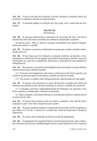 Art. 36. A prova oral não será reduzida a escrito, devendo a sentença referir, no 
essencial, os informes trazidos nos depoimentos. 
Art. 37. A instrução poderá ser dirigida por Juiz leigo, sob a supervisão de Juiz 
togado. 
SEÇÃO XI 
Da Sentença 
Art. 38. A sentença mencionará os elementos de convicção do Juiz, com breve 
resumo dos fatos relevantes ocorridos em audiência, dispensado o relatório. 
Parágrafo único. Não se admitirá sentença condenatória por quantia ilíquida, 
ainda que genérico o pedido. 
Art. 39. É ineficaz a sentença condenatória na parte que exceder a alçada estabe-lecida 
nesta Lei. 
Art. 40. O Juiz leigo que tiver dirigido a instrução proferirá sua decisão e ime-diatamente 
a submeterá ao Juiz togado, que poderá homologá-la, proferir outra em 
substituição ou, antes de se manifestar, determinar a realização de atos probatórios 
indispensáveis. 
Art. 41. Da sentença, excetuada a homologatória de conciliação ou laudo arbitral, 
caberá recurso para o próprio Juizado. 
§ 1o O recurso será julgado por uma turma composta por três Juízes togados, em 
exercício no primeiro grau de jurisdição, reunidos na sede do Juizado. 
§ 2o No recurso, as partes serão obrigatoriamente representadas por advogado. 
Art. 42. O recurso será interposto no prazo de dez dias, contados da ciência da 
sentença, por petição escrita, da qual constarão as razões e o pedido do recorrente. 
§ 1o O preparo será feito, independentemente de intimação, nas quarenta e oito 
horas seguintes à interposição, sob pena de deserção. 
§ 2o Após o preparo, a Secretaria intimará o recorrido para oferecer resposta escrita 
no prazo de dez dias. 
Art. 43. O recurso terá somente efeito devolutivo, podendo o Juiz dar-lhe efeito 
suspensivo, para evitar dano irreparável para a parte. 
Art. 44. As partes poderão requerer a transcrição da gravação da fita magnética a 
que alude o § 3o do art. 13 desta Lei, correndo por conta do requerente as despesas 
respectivas. 
Art. 45. As partes serão intimadas da data da sessão de julgamento. 
Art. 46. O julgamento em segunda instância constará apenas da ata, com a indica-ção 
suficiente do processo, fundamentação sucinta e parte dispositiva. Se a sentença 
448 Código Civil Brasileiro 
 