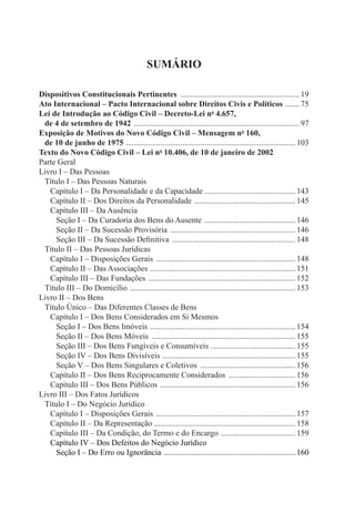Sumário 
Dispositivos Constitucionais Pertinentes ............................................................ 19 
Ato Internacional – Pacto Internacional sobre Direitos Civis e Políticos ........ 75 
Lei de Introdução ao Código Civil – Decreto-Lei no 4.657, 
de 4 de setembro de 1942 ................................................................................... 97 
Exposição de Motivos do Novo Código Civil – Mensagem no 160, 
de 10 de junho de 1975 ..................................................................................... 103 
Texto do Novo Código Civil – Lei no 10.406, de 10 de janeiro de 2002 
Parte Geral 
Livro I – Das Pessoas 
Título I – Das Pessoas Naturais 
Capítulo I – Da Personalidade e da Capacidade ............................................. 143 
Capítulo II – Dos Direitos da Personalidade ................................................... 145 
Capítulo III – Da Ausência 
Seção I – Da Curadoria dos Bens do Ausente .............................................. 146 
Seção II – Da Sucessão Provisória ............................................................... 146 
Seção III – Da Sucessão Definitiva .............................................................. 148 
Título II – Das Pessoas Jurídicas 
Capítulo I – Disposições Gerais ...................................................................... 148 
Capítulo II – Das Associações ......................................................................... 151 
Capítulo III – Das Fundações .......................................................................... 152 
Título III – Do Domicílio ................................................................................... 153 
Livro II – Dos Bens 
Título Único – Das Diferentes Classes de Bens 
Capítulo I – Dos Bens Considerados em Si Mesmos 
Seção I – Dos Bens Imóveis ......................................................................... 154 
Seção II – Dos Bens Móveis ........................................................................ 155 
Seção III – Dos Bens Fungíveis e Consumíveis ........................................... 155 
Seção IV – Dos Bens Divisíveis ................................................................... 155 
Seção V – Dos Bens Singulares e Coletivos ................................................ 156 
Capítulo II – Dos Bens Reciprocamente Considerados .................................. 156 
Capítulo III – Dos Bens Públicos .................................................................... 156 
Livro III – Dos Fatos Jurídicos 
Título I – Do Negócio Jurídico 
Capítulo I – Disposições Gerais ...................................................................... 157 
Capítulo II – Da Representação ...................................................................... 158 
Capítulo III – Da Condição, do Termo e do Encargo ...................................... 159 
Capítulo IV – Dos Defeitos do Negócio Jurídico 
Seção I – Do Erro ou Ignorância .................................................................. 160 
 