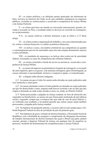 IV – os crimes políticos e as infrações penais praticadas em detrimento de 
bens, serviços ou interesse da União ou de suas entidades autárquicas ou empresas 
públicas, excluídas as contravenções e ressalvada a competência da Justiça Militar 
e da Justiça Eleitoral; 
V – os crimes previstos em tratado ou convenção internacional, ­quando, 
ini­ciada 
a execução no País, o resultado tenha ou devesse ter ocorrido no ­estrangeiro, 
ou reciprocamente; 
V-A – as causas relativas a direitos humanos a que se refere o § 5o deste 
artigo; 
VI – os crimes contra a organização do trabalho e, nos casos determi­nados 
por 
lei, contra o sistema financeiro e a ordem econômico-financeira; 
VII – os habeas corpus, em matéria criminal de sua competência ou quando 
o constrangimento provier de autoridade cujos atos não estejam ­diretamente 
sujeitos 
a outra jurisdição; 
VIII – os mandados de segurança e os habeas data contra ato de ­autoridade 
federal, excetuados os casos de competência dos tribunais federais; 
IX – os crimes cometidos a bordo de navios ou aeronaves, ressalvada a com-petência 
da Justiça Militar; 
X – os crimes de ingresso ou permanência irregular de estrangeiro, a execução 
de carta rogatória, após o exequatur, e de sentença estrangeira, após a homologação, as 
causas referentes à nacionalidade, inclusive a respectiva opção, e à naturalização; 
XI – a disputa sobre direitos indígenas. 
§ 1o As causas em que a União for autora serão aforadas na seção judiciária onde 
tiver domicílio a outra parte. 
§ 2o As causas intentadas contra a União poderão ser aforadas na seção judiciária 
em que for domiciliado o autor, naquela onde houver ocorrido o ato ou fato que deu 
origem à demanda ou onde esteja situada a coisa, ou, ainda, no Distrito Federal. 
§ 3o Serão processadas e julgadas na Justiça estadual, no foro do domicílio dos 
segurados ou beneficiários, as causas em que forem parte instituição de previdência 
social e segurado, sempre que a comarca não seja sede de vara do juízo federal, e, 
se verificada essa condição, a lei poderá permitir que outras causas sejam também 
­processadas 
e julgadas pela Justiça estadual. 
§ 4o Na hipótese do parágrafo anterior, o recurso cabível será sempre para o Tri-bunal 
Regional Federal na área de jurisdição do juiz de primeiro grau. 
§ 5o Nas hipóteses de grave violação de direitos humanos, o Procurador-Geral da 
República, com a finalidade de assegurar o cumprimento de obrigações decorrentes 
de tratados internacionais de direitos humanos dos quais o Brasil seja parte, poderá 
suscitar, perante o Superior Tribunal de Justiça, em qualquer fase do inquérito ou 
processo, incidente de deslocamento de competência para a Justiça Federal. 
50 Código Civil Brasileiro 
 