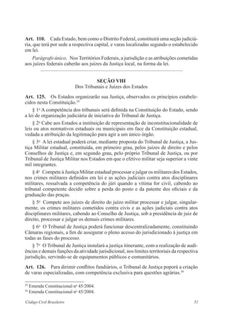 Art. 110. Cada Estado, bem como o Distrito Federal, constituirá uma seção judiciá­ria, 
que terá por sede a respectiva capital, e varas localizadas segundo o estabelecido 
em lei. 
Parágrafo único. Nos Territórios Federais, a jurisdição e as atribuições cometidas 
aos juízes federais caberão aos juízes da Justiça local, na forma da lei. 
............................................................................................................... 
Seção VI 
Dos Tribunais e Juízes dos Estados 
Art. 125. Os Estados organizarão sua Justiça, observados os princípios estabele-cidos 
nesta Constituição.29 
§ 1o A competência dos tribunais será definida na Constituição do ­Estado, 
sendo 
a lei de organização judiciária de iniciativa do Tribunal de Justiça. 
§ 2o Cabe aos Estados a instituição de representação de ­inconstitucio­nalidade 
de 
leis ou atos normativos estaduais ou municipais em face da Constituição estadual, 
vedada a atribuição da legitimação para agir a um único ­órgão. 
§ 3o A lei estadual poderá criar, mediante proposta do Tribunal de Justiça, a Jus-tiça 
Militar estadual, constituída, em primeiro grau, pelos juízes de direito e pelos 
Conselhos de Justiça e, em segundo grau, pelo próprio Tribunal de Justiça, ou por 
Tribunal de Justiça Militar nos Estados em que o efetivo militar seja superior a vinte 
mil integrantes. 
§ 4o Compete à Justiça Militar estadual processar e julgar os militares dos Estados, 
nos crimes militares definidos em lei e as ações judiciais contra atos disciplinares 
militares, ressalvada a competência do júri quando a vítima for civil, cabendo ao 
tribunal competente decidir sobre a perda do posto e da patente dos oficiais e da 
graduação das praças. 
§ 5o Compete aos juízes de direito do juízo militar processar e julgar, singular-mente, 
os crimes militares cometidos contra civis e as ações judiciais contra atos 
disciplinares militares, cabendo ao Conselho de Justiça, sob a presidência de juiz de 
direito, processar e julgar os demais crimes militares. 
§ 6o O Tribunal de Justiça poderá funcionar descentralizadamente, constituindo 
Câmaras regionais, a fim de assegurar o pleno acesso do jurisdicionado à justiça em 
todas as fases do processo. 
§ 7o O Tribunal de Justiça instalará a justiça itinerante, com a realização de audi-ências 
e demais funções da atividade jurisdicional, nos limites territoriais da respectiva 
jurisdição, servindo-se de equipamentos públicos e comunitários. 
Art. 126. Para dirimir conflitos fundiários, o Tribunal de Justiça poporá a criação 
de varas especializadas, com competência exclusiva para questões ­agrárias. 
30 
29 Emenda Constitucional no 45/2004. 
30 Emenda Constitucional no 45/2004. 
Código Civil Brasileiro 51 
 
