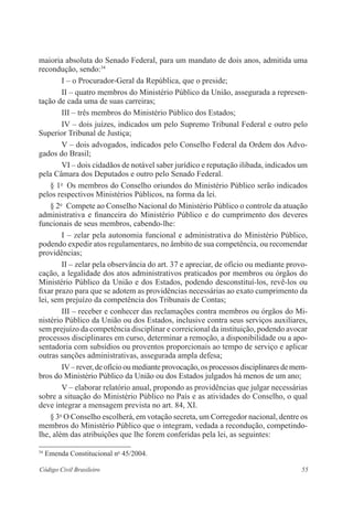 maioria absoluta do Senado Federal, para um mandato de dois anos, admitida uma 
recondução, sendo:34 
I – o Procurador-Geral da República, que o preside; 
II – quatro membros do Ministério Público da União, assegurada a represen-tação 
de cada uma de suas carreiras; 
III – três membros do Ministério Público dos Es­tados; 
IV – dois juízes, indicados um pelo Supremo Tribunal Federal e outro pelo 
Superior Tribunal de Justiça; 
V – dois advogados, indicados pelo Conselho Federal da Ordem dos Advo-gados 
do Brasil; 
VI – dois cidadãos de notável saber jurídico e reputação ilibada, indicados um 
pela Câmara dos Deputados e outro pelo Senado Federal. 
§ 1o Os membros do Conselho oriundos do Ministério Público serão indicados 
pelos respectivos Ministérios Públicos, na forma da lei. 
§ 2o Compete ao Conselho Nacional do Ministério Público o controle da atuação 
administrativa e financeira do Ministério Público e do cumprimento dos deveres 
funcionais de seus membros, cabendo-lhe: 
I – zelar pela autonomia funcional e administrativa do Ministério Público, 
podendo expedir atos regulamentares, no âmbito de sua competência, ou recomendar 
providências; 
II – zelar pela observância do art. 37 e apreciar, de ofício ou mediante provo-cação, 
a legalidade dos atos administrativos praticados por membros ou órgãos do 
Ministério Público da União e dos Estados, podendo desconstituí-los, revê-los ou 
fixar prazo para que se adotem as providências necessárias ao exato cumprimento da 
lei, sem prejuízo da competência dos Tribunais de Contas; 
III – receber e conhecer das reclamações contra membros ou órgãos do Mi-nistério 
Público da União ou dos Estados, inclusive contra seus serviços auxiliares, 
sem prejuízo da competência disciplinar e correicional da instituição, podendo avocar 
processos disciplinares em curso, determinar a remoção, a disponibilidade ou a apo-sentadoria 
com subsídios ou proventos proporcionais ao tempo de serviço e aplicar 
outras sanções administrativas, assegurada ampla defesa; 
IV – rever, de ofício ou mediante provocação, os processos disciplinares de mem-bros 
do Ministério Público da União ou dos Estados julgados há menos de um ano; 
V – elaborar relatório anual, propondo as providências que julgar necessárias 
sobre a situação do Ministério Público no País e as atividades do Conselho, o qual 
deve integrar a mensagem prevista no art. 84, XI. 
§ 3o O Conselho escolherá, em votação secreta, um Corregedor nacional, dentre os 
membros do Ministério Público que o integram, vedada a recondução, competindo-lhe, 
além das atribuições que lhe forem conferidas pela lei, as seguintes: 
34 Emenda Constitucional no 45/2004. 
Código Civil Brasileiro 55 
 
