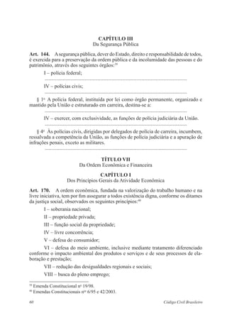 Capítulo II 
Da Segurança Pública 
Art. 144. A segurança pública, dever do Estado, direito e responsabilidade de todos, 
é exercida para a preservação da ordem pública e da incolumidade das pessoas e do 
patrimônio, através dos seguintes órgãos:39 
I – polícia federal; 
............................................................................................................... 
IV – polícias civis; 
............................................................................................................... 
§ 1o A polícia federal, instituída por lei como órgão permanente, organizado e 
mantido pela União e estruturado em carreira, destina-se a: 
............................................................................................................... 
IV – exercer, com exclusividade, as funções de polícia judiciária da União. 
............................................................................................................... 
§ 4o Às polícias civis, dirigidas por delegados de polícia de carreira, incumbem, 
ressalvada a competência da União, as funções de polícia judiciária e a apuração de 
infrações penais, exceto as militares. 
............................................................................................................... 
Título VI 
Da Ordem Econômica e Financeira 
Capítulo I 
Dos Princípios Gerais da Atividade Econômica 
Art. 170. A ordem econômica, fundada na valorização do trabalho humano e na 
livre iniciativa, tem por fim assegurar a todos existência digna, conforme os ditames 
da justiça social, observados os seguintes princípios:40 
I – soberania nacional; 
II – propriedade privada; 
III – função social da propriedade; 
IV – livre concorrência; 
V – defesa do consumidor; 
VI – defesa do meio ambiente, inclusive mediante tratamento diferenciado 
conforme o impacto ambiental dos produtos e serviços e de seus processos de ela-boração 
e prestação; 
VII – redução das desigualdades regionais e sociais; 
VIII – busca do pleno emprego; 
39 Emenda Constitucional no 19/98. 
40 Emendas Constitucionais nos 6/95 e 42/2003. 
60 Código Civil Brasileiro 
 