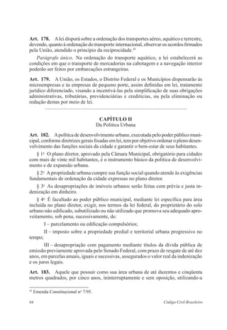 Art. 178. A lei disporá sobre a ordenação dos transportes aéreo, aquático e ­terrestre, 
devendo, quanto à ordenação do transporte internacional, observar os acordos ­firmados 
pela União, atendido o princípio da reciprocidade.45 
Parágrafo único. Na ordenação do transporte aquático, a lei estabelecerá as 
­condições 
em que o transporte de mercadorias na cabotagem e a ­navegação 
interior 
poderão ser feitos por embarcações estrangeiras. 
Art. 179. A União, os Estados, o Distrito Federal e os Municípios dispensarão às 
microempresas e às empresas de pequeno porte, assim definidas em lei, tratamento 
jurídico diferenciado, visando a incentivá-las pela simplificação de suas obrigações 
administrativas, tributárias, previdenciárias e creditícias, ou pela eliminação ou 
­redução 
destas por meio de lei. 
............................................................................................................... 
Capítulo I 
Da Política Urbana 
Art. 182. A política de desenvolvimento urbano, executada pelo poder público muni-cipal, 
conforme diretrizes gerais fixadas em lei, tem por objetivo ordenar o pleno desen-volvimento 
das funções sociais da cidade e garantir o bem-estar de seus habitantes. 
§ 1o O plano diretor, aprovado pela Câmara Municipal, obrigatório para cidades 
com mais de vinte mil habitantes, é o instrumento básico da política de desenvolvi-mento 
e de expansão urbana. 
§ 2o A propriedade urbana cumpre sua função social quando atende às exigências 
fundamentais de ordenação da cidade expressas no plano diretor. 
§ 3o As desapropriações de imóveis urbanos serão feitas com prévia e justa in-denização 
em dinheiro. 
§ 4o É facultado ao poder público municipal, mediante lei específica para área 
incluída no plano diretor, exigir, nos termos da lei federal, do proprietário do solo 
urbano não edificado, subutilizado ou não utilizado que promova seu adequado apro-veitamento, 
sob pena, sucessivamente, de: 
I – parcelamento ou edificação compulsórios; 
II – imposto sobre a propriedade predial e territorial urbana ­progressivo 
no 
tempo; 
III – desapropriação com pagamento mediante títulos da dívida pública de 
emissão previamente aprovada pelo Senado Federal, com prazo de resgate de até dez 
anos, em parcelas anuais, iguais e sucessivas, assegurados o valor real da indenização 
e os juros legais. 
Art. 183. Aquele que possuir como sua área urbana de até duzentos e ­cinqüenta 
­metros 
quadrados, por cinco anos, ininterruptamente e sem oposição, ­utilizando- 
a 
45 Emenda Constitucional no 7/95. 
64 Código Civil Brasileiro 
 