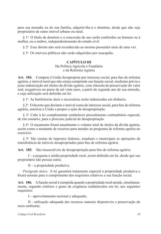 para sua moradia ou de sua família, adquirir-lhe-á o domínio, desde que não seja 
proprietário de outro imóvel urbano ou rural. 
§ 1o O título de domínio e a concessão de uso serão conferidos ao homem ou à 
mulher, ou a ambos, independentemente do estado civil. 
§ 2o Esse direito não será reconhecido ao mesmo possuidor mais de uma vez. 
§ 3o Os imóveis públicos não serão adquiridos por usucapião. 
Capítulo II 
Da Política Agrícola e Fundiária 
e da Reforma Agrária 
Art. 184. Compete à União desapropriar por interesse social, para fins de reforma 
agrária, o imóvel rural que não esteja cumprindo sua função social, mediante prévia e 
justa indenização em títulos da dívida agrária, com cláusula de preservação do valor 
real, resgatáveis no prazo de até vinte anos, a partir do segundo ano de sua emissão, 
e cuja utilização será definida em lei. 
§ 1o As benfeitorias úteis e necessárias serão indenizadas em dinheiro. 
§ 2o O decreto que declarar o imóvel como de interesse social, para fins de ­reforma 
agrária, autoriza a União a propor a ação de desapropriação. 
§ 3o Cabe à lei complementar estabelecer procedimento contraditório ­especial, 
de rito sumário, para o processo judicial de desapropriação. 
§ 4o O orçamento fixará anualmente o volume total de títulos da dívida agrária, 
assim como o montante de recursos para atender ao programa de ­reforma 
agrária no 
exercício. 
§ 5o São isentas de impostos federais, estaduais e municipais as operações de 
transferência de imóveis desapropriados para fins de reforma­agrária. 
Art. 185. São insuscetíveis de desapropriação para fins de reforma agrária: 
I – a pequena e média propriedade rural, assim definida em lei, desde que seu 
proprietário não possua outra; 
II – a propriedade produtiva. 
Parágrafo único. A lei garantirá tratamento especial à propriedade ­produtiva 
e 
fixará normas para o cumprimento dos requisitos relativos a sua função ­social. 
Art. 186. A função social é cumprida quando a propriedade rural atende, simultanea­mente, 
segundo critérios e graus de exigência estabelecidos em lei, aos seguintes 
requisitos: 
I – aproveitamento racional e adequado; 
II – utilização adequada dos recursos naturais disponíveis e ­preservação 
do 
meio ambiente; 
Código Civil Brasileiro 65 
 